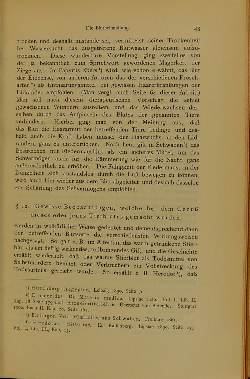 trocken und deshalb imstande sei, vermittelst seiner Trockenheit bei Wassersucht das ausgetretene Blutwasser gleichsam aufzu- trocknen. Diese wunderbare Vorstellung ging zweifellos von der ja bekanntlich zum Sprichwort gewordenen Magerkeit der Ziege aus. Im Papyrus Ebers wird, wie schon erwähnt, das Blut der Eidechse, von anderen Autoren das der verschiedenen Frosch- arten -) als Enthaarungsmittel bei gewissen Haarerkrankungen der Lidränder empfohlen. (Man vergl. auch Seite 64 dieser Arbeit.) Man soll nach diesem therapeutischen Vorschlag die schief gewachsenen Wimpern ausreißen und das Wiederwachsen der- selben durch das Aufpinseln des Blutes der genannten Tiere verhindern. Hierbei ging man von der Meinung aus, daß das Blut die Haararmut der betreffenden Tiere bedinge und des- halb auch die Kraft haben müsse, den Haarwuchs an den Lid- rändern ganz zu unterdrücken. Noch heut gilt in Schwaben das Bestreichen mit Fledermausblut als ein sicheres Mittel, um das Sehvermögen auch für die Dämmerung wie für die Nacht ganz außerordentlich zu erhöhen. Die Fähigkeit der Fledermaus, in der Dunkelheit sich anstandslos durch die Luft bewegen zu können, wird auch hier wieder aus dem Blut abgeleitet und deshalb dasselbe zur Schärfung des Sehvermögens empfohlen. § 12. Gewisse Beobachtungen, welche bei dem Genuß dieses oder jenes Tierblutes gemacht wurden, werden in willkürlicher Weise gedeutet und dementsprechend dann der betreffenden Blutsorte die verschiedensten Wirkungsweisen nachgesagt. So galt z. B. im Altertum das warm getrunkene Stier- blut als ein heftig wirkendes, todbringendes Gift, und die Geschichte erzählt wiederholt, daß das warme Stierblut als Todesmittel von Selbstmördern benützt oder Verbrechern zur Vollstreckung des Todesurteils gereicht wurde. So erzählt z. B. Herodot^), daß 1) Hirschberg, Aegypten. Leipzig 1890. Seite 70. Kap 28 SeiteMatena medica. Lipsiae 1829. Vol. I. Lib. II. .90.. Buch II. ) Birhnger. Volkstümliches aus Schwaben. Freiburg 1861. ) Herodotus. Historiae. Ed. Kallenberg. Vol. I., Lib. III., Kap. ij. Lipsiae 1899, Seite 237,