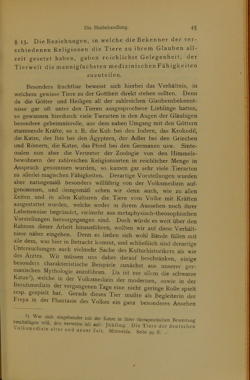 § 13. Die Beziehungen, in welche die Bekenner der ver- schiedenen Religionen die Tiere zu ihrem Glauben all- zeit gesetzt haben, gaben reichlichst Gelegenheit, der Tierwelt diemannigfachsten medizinischen Fähigkeiten zuzuteilen. Besonders fruchtbar beweist sich hierbei das Verhältnis, in welchem gewisse Tiere zu der Gottheit direkt stehen sollten. Denn da die Götter und Heiligen all der zahlreichen Glaubensbekennt- nisse gar oft unter den Tieren ausgesprochene Lieblinge hatten, so gewannen hierdurch viele Tierarten in den Augen der Gläubigen besondere geheimnisvolle, aus dem nahen Umgang mit den Göttern stammende Kräfte, so z. B. die Kuh bei den Indern, das Krokodil, die Katze, der Ibis bei den Ägyptern, der Adler bei den Griechen und Römern, die Katze, das Pferd bei den Germanen usw. Sinte- malen nun aber die Vertreter der Zoologie von den Himmels- bewohnern der zahlreichen Religionsarten in reichlicher Menge in Anspruch genommen wurden, so kamen gar sehr viele Tierarten zu allerlei magischen Fähigkeiten. Derartige Vorstellungen wurden aber naturgemäß besonders willfährig von der Volksmedizin auf- 'genommen, und demgemäß sehen wir denn auch, wie zu allen Zeiten und in allen Kulturen die Tiere vom Volke mit Kräften ausgestattet wurden, welche weder in ihrem Aussehen noch ihrer Lebensweise begründet, vielmehr aus metaphysisch-theosophischen Vorstellungen hervorgegangen sind. Doch würde es weit über den Rahmen dieser Arbeit hinausführen, wollten wir auf diese Verhält- nisse näher eingehen. Denn es ließen sich wohl Bände füllen mit alle dem, was hier in Betracht kommt, und schließlich sind derartige Untersuchungen auch vielmehr Sache des Kulturhistorikers als wie des Arztes. Wir müssen uns daher darauf beschränken, einige besonders charakteristische Beispiele zunächst aus unserer ger- manischen Mythologie anzuführen. Da ist vor allem die schwarze atze ), welche in der Volksmedizin der modernen, sowie in der erufsmedizin der vergangenen Tage eine nicht geringe Rolle spielt resp. gespielt hat. Gerade dieses Tier mußte als Begleiterin der reya in der Phantasie des Volkes ein ganz besonderes Ansehen 1) Wer sich eingehender mit der Katze in ihrer beschäftigen will, den verweise ich auf: Jühling. L olksmedizin alter und neuer Zeit. Mittweida. tlierapeutisclien Bewertung ie Tiere der deutschen Seite 99 ff. .