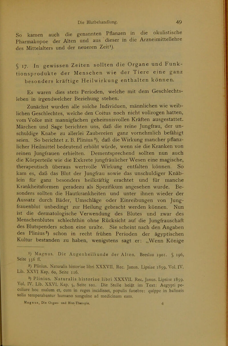 So kamen auch die genannten Pflanzen in die okulistische Pharmakopoe der Alten und aus dieser in die Arzneimittellehre des Mittelalters und der neueren Zeit^). § 17. In gewissen Zeiten sollten die Organe und Funk- tionsprodukte der Menschen wie der Tiere eine ganz besonders kräftige Heilwirkung enthalten können. Es waren dies stets Perioden, welche mit dem Geschlechts- leben in irgendwelcher Beziehung stehen. Zunächst wurden alle solche Individuen, männlichen wie weib- lichen Geschlechtes, welche den Coitus noch nicht vollzogen hatten, vom Volke mit mannigfachen geheimnisvollen Kräften ausgestattet. Märchen und Sage berichten uns, daß die reine Jungfrau, der un- schuldige Knabe zu allerlei Zaubereien ganz vornehmlich befähigt seien. So berichtet z. B. Plinius ^), daß die Wirkung mancher pflanz- licher Heilmittel bedeutend erhöht würde, wenn sie die Kranken von reinen Jungfrauen erhielten. Dementsprechend sollten nun auch die Körperteile wie die Exkrete jungfräulicher Wesen eine magische, therapeutisch überaus wertvolle Wirkung entfalten können. So kam es, daß das Blut der Jungfrau sowie das unschuldiger Knäb- lein für ganz besonders heilkräftig erachtet und für manche Krankheitsformen geradezu als Spezifikum angesehen wurde. Be- sonders sollten die Hautkrankheiten und unter ihnen wieder der Aussatz durch Bäder, Umschläge oder Einreibungen von Jung- frauenblut unbedingt zur Heilung gebracht werden können. Nun ist die dermatologische Verwendung des Blutes und zwar des Menschenblutes schlechthin ohne Rücksicht auf die Jungfrauschaft des Blutspenders schon eine uralte. Sie scheint nach den Angaben des Plinius®) schon in recht frühen Perioden der ägyptischen Kultur bestanden zu haben, wenigstens sagt er; „Wenn Könige 1) Magnus. Die Augenheilkunde der Alten. Breslau 1901. § 196, Seite 356 ff. 2) Plinius. Naturalis liistoriae libri XXXVII. Rec. Janus. Lipsiae 1859. Vol. IV. Lib. XXVI Kap. 60, Seite 116. ®) Plinius. Naturalis historiae libri XXXVII. Rec. Janus. Lipsiie 1859. Vol. IV. Lib. XXVI. Kap. 5, Seite loi. Die Stelle heißt im Text: Aegypti pe- culiare hoc malum et, cum in reges incidisset, populis funebre; quippe in balineis solia temperabantur humano sanguine ad medicinam eam. Magnus, Die Organ- und Blut-Therapie. 4