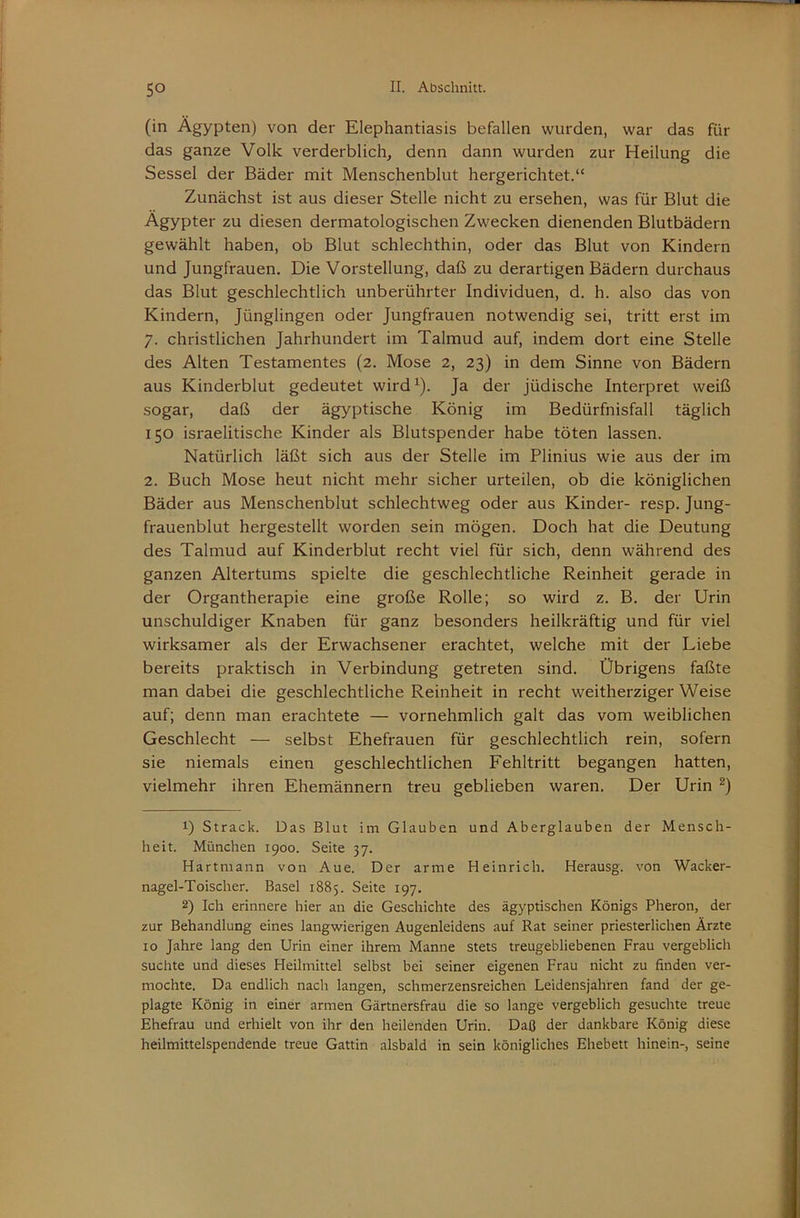 (in Ägypten) von der Elephantiasis befallen wurden, war das für das ganze Volk verderblich, denn dann wurden zur Heilung die Sessel der Bäder mit Menschenblut hergerichtet.“ Zunächst ist aus dieser Stelle nicht zu ersehen, was für Blut die Ägypter zu diesen dermatologischen Zwecken dienenden Blutbädern gewählt haben, ob Blut schlechthin, oder das Blut von Kindern und Jungfrauen. Die Vorstellung, daß zu derartigen Bädern durchaus das Blut geschlechtlich unberührter Individuen, d. h. also das von Kindern, Jünglingen oder Jungfrauen notwendig sei, tritt erst im 7. christlichen Jahrhundert im Talmud auf, indem dort eine Stelle des Alten Testamentes (2. Mose 2, 23) in dem Sinne von Bädern aus Kinderblut gedeutet wird^). Ja der jüdische Interpret weiß sogar, daß der ägyptische König im Bedürfnisfall täglich 150 israelitische Kinder als Blutspender habe töten lassen. Natürlich läßt sich aus der Stelle im Plinius wie aus der im 2. Buch Mose heut nicht mehr sicher urteilen, ob die königlichen Bäder aus Menschenblut schlechtweg oder aus Kinder- resp. Jung- frauenblut hergestellt worden sein mögen. Doch hat die Deutung des Talmud auf Kinderblut recht viel für sich, denn während des ganzen Altertums spielte die geschlechtliche Reinheit gerade in der Organtherapie eine große Rolle; so wird z. B. der Urin unschuldiger Knaben für ganz besonders heilkräftig und für viel wirksamer als der Erwachsener erachtet, welche mit der Liebe bereits praktisch in Verbindung getreten sind. Übrigens faßte man dabei die geschlechtliche Reinheit in recht weitherziger Weise auf; denn man erachtete — vornehmlich galt das vom weiblichen Geschlecht — selbst Ehefrauen für geschlechtlich rein, sofern sie niemals einen geschlechtlichen Fehltritt begangen hatten, vielmehr ihren Ehemännern treu geblieben waren. Der Urin 1) Strack. Das Blut im Glauben und Aberglauben der Mensch- heit. München 1900. Seite 37. Hartmann von Aue. Der arme Heinrich. Herausg. von Wacker- nagel-Toischer. Basel 1885. Seite 197. 2) Ich erinnere hier an die Geschichte des ägyptischen Königs Pheron, der zur Behandlung eines langwierigen Augenleidens auf Rat seiner priesterlichen Ärzte 10 Jahre lang den Urin einer ihrem Manne stets treugebliebenen Frau vergeblich suchte und dieses Heilmittel selbst bei seiner eigenen Frau nicht zu finden ver- mochte. Da endlich nach langen, schmerzensreichen Leidensjahren fand der ge- plagte König in einer armen Gärtnersfrau die so lange vergeblich gesuchte treue Ehefrau und erhielt von ihr den heilenden Urin. Daß der dankbare König diese heilmittelspendende treue Gattin alsbald in sein königliches Ehebett hinein-, seine