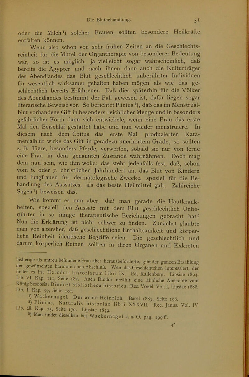 oder die Milch solcher Frauen sollten besondere Heilkräfte entfalten können. Wenn also schon von sehr frühen Zeiten an die Geschlechts- reinheit für die Mittel der Organtherapie von besonderer Bedeutung war, so ist es möglich, ja vielleicht sogar wahrscheinlich, daß bereits die Ägypter und nach ihnen dann auch die Kulturträger des Abendlandes das Blut geschlechtlich unberührter Individuen für wesentlich wirksamer gehalten haben mögen als wie das ge- schlechtlich bereits Erfahrener. Daß dies späterhin für die Völker des Abendlandes bestimmt der Fall gewesen ist, dafür liegen sogar literarische Beweise vor. So berichtet Plinius ^), daß das im Menstrual- blut vorhandene Gift in besonders reichlicher Menge und in besonders gefährlicher Form dann sich entwickele, wenn eine Frau das erste Mal den Beischlaf gestattet habe und nun wieder menstruiere. In diesem nach dem Coitus das erste Mal produzierten Kata- menialblut wirke das Gift in geradezu unerhörtem Grade; so sollten z. B. Tiere, besonders Pferde, verwerfen, sobald sie nur von ferne eine Frau in dem genannten Zustande wahrnähmen. Doch mag dem nun sein, wie ihm wolle; das steht jedenfalls fest, daß, schon vom 6. oder 7. christlichen Jahrhundert an, das Blut von Kindern und Jungfrauen für dermatologische Zwecke, speziell für die Be- handlung des Aussatzes, als das beste Heilmittel galt. Zahlreiche Sagen beweisen das. Wie kommt es nun aber, daß man gerade die Hautkrank- heiten, speziell den Aussatz mit dem Blut geschlechtlich Unbe- rührter in so innige therapeutische Beziehungen gebracht hat? Nun die Erklärung ist nicht schwer zu finden. Zunächst glaubte man von altersher, daß geschlechtliche Enthaltsamkeit und körper- liche Reinheit identische Begriffe seien. Die geschlechtlich und darum körperlich Reinen sollten in ihren Organen und Exkreten bisherige als untreu befundene Frau aber herausbeförderte, gibt der ganzen Erzählung den gewünschten harmonischen Abschluß. Wen das Geschichtchen interessiert, der findet es in: Herodoti historiarum libri IX. Ed. Kallenberg. Lipsiae 1894. ’ ■ Seite 182. Auch Diodor erzählt eine ähnliche Anekdote vom KönigSesoosis: Diodoribibliothecahistorica. Rec. Vogel. Voll. Lipsiae 1888. Lib. I. Kap. 59, Seite loi. 1) Wackernagel. Der arme Heinrich. Basel 1885. Seite 196. 2) Plinius. Naturalis historiae libri XXXVII. Rec. Janus. Vol IV Lib. 28. Kap. 23, Seite 170. Lipsiae 1859. ®) Man findet dieselben bei Wackernagel a. a. O. pag. 1991!'. 4*