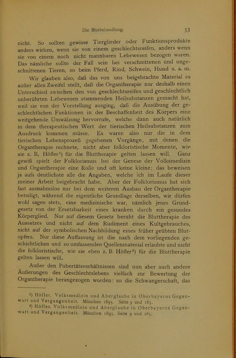nicht. So sollten gewisse Tierglieder oder Funktionsprodukte anders wirken, wenn sie von einem geschlechtsreifen, anders wenn sie von einem noch nicht mannbaren Lebewesen bezogen waren. Das nämliche sollte der Fall sein bei verschnittenen und unge- schnittenen Tieren, so beim Pferd, Rind, Schwein, Hund u. a. m. Wir glauben also, daß das von uns beigebrachte Material es außer allen Zweifel stellt, daß die Organtherapie nur deshalb einen Unterschied zwischen den von geschlechtsreifen und geschlechtlich unberührten Lebewesen stammenden Heilsubstanzen gemacht hat, weil sie von der Vorstellung ausging, daß die Ausübung der ge- schlechtlichen Funktionen in der Beschaffenheit des Körpers eine weitgehende Umwälzung hervorrufe, welche dann auch natürlich in dem therapeutischen Wert der tierischen Heilsubstanzen zum Ausdruck kommen müsse. Es waren also nur die in dem tierischen Lebensprozeß gegebenen Vorgänge, mit denen die Organtherapie rechnete, nicht aber folkloristische Momente, wie sie z. B. Höherfür die Bluttherapie gelten lassen will. Ganz gewiß spielt der Folklorismus bei der Genese der Volksmedizin und Organtherapie eine Rolle und oft keine kleine; das beweisen ja aufs deutlichste alle die Angaben, welche ich im Laufe dieser meiner Arbeit beigebracht habe. Aber der Folklorismus hat sich fast ausnahmslos nur bei dem weiteren Ausbau der Organtherapie beteiligt, während die eigentliche Grundlage derselben, wir dürfen wohl sagen stets, eine medizinische war, nämlich Jenes Grund- gesetz von der Ersetzbarkeit eines kranken durch ein gesundes Körperglied. Nur auf diesem Gesetz beruht die Bluttherapie des Aussatzes und nicht auf dem Rudiment eines Kultgebrauches, nicht auf der symbolischen Nachbildung eines früher geübten Blut- opfers. Nur diese Auffassung ist die nach dem vorliegenden ge- schichtlichen und so umfassenden Quellenmaterial erlaubte und nicht die folkloristische, wie sie eben z. B. Höfler^) für die Bluttherapie gelten lassen will. Außer den Pubertätsverhältnissen sind nun aber auch andere Äußerungen des Geschlechtslebens vielfach zur Bewertung der Organtherapie herangezogen worden: so die Schwangerschaft, das 1) Höfler. Volksmedizin und Aberglaube in Oberbayerns Gegen- wart und Vergangenheit. München 1893. Seite 9 und 165. 2) Höfler. Volksmedizin und Aberglaube in Oberbayerns Gegen- wart und Vergangenheit. München 1893. Seite 9 und 165.