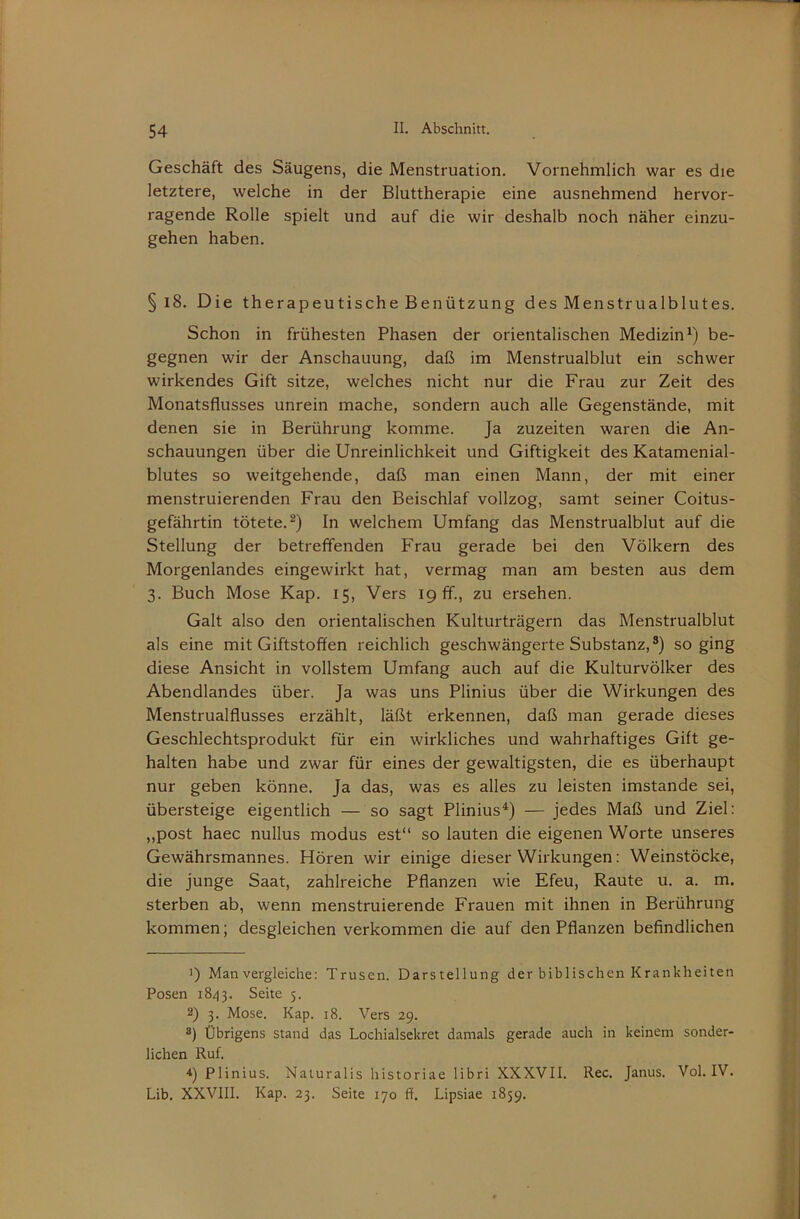 Geschäft des Säugens, die Menstruation. Vornehmlich war es die letztere, welche in der Bluttherapie eine ausnehmend hervor- ragende Rolle spielt und auf die wir deshalb noch näher einzu- gehen haben. § i8. Die therapeutische Benützung des Menstrualblutes. Schon in frühesten Phasen der orientalischen Medizin^) be- gegnen wir der Anschauung, daß im Menstrualblut ein schwer wirkendes Gift sitze, welches nicht nur die Frau zur Zeit des Monatsflusses unrein mache, sondern auch alle Gegenstände, mit denen sie in Berührung komme. Ja zuzeiten waren die An- schauungen über die Unreinlichkeit und Giftigkeit des Katamenial- blutes so weitgehende, daß man einen Mann, der mit einer menstruierenden Frau den Beischlaf vollzog, samt seiner Coitus- gefährtin tötete.^) In welchem Umfang das Menstrualblut auf die Stellung der betreffenden Frau gerade bei den Völkern des Morgenlandes eingewirkt hat, vermag man am besten aus dem 3. Buch Mose Kap. 15, Vers 19 ff., zu ersehen. Galt also den orientalischen Kulturträgern das Menstrualblut als eine mit Giftstoffen reichlich geschwängerte Substanz,®) so ging diese Ansicht in vollstem Umfang auch auf die Kulturvölker des Abendlandes über. Ja was uns Plinius über die Wirkungen des Menstrualflusses erzählt, läßt erkennen, daß man gerade dieses Geschlechtsprodukt für ein wirkliches und wahrhaftiges Gift ge- halten habe und zwar für eines der gewaltigsten, die es überhaupt nur geben könne. Ja das, was es alles zu leisten imstande sei, übersteige eigentlich — so sagt Plinius^) — jedes Maß und Ziel: „post haec nullus modus est“ so lauten die eigenen Worte unseres Gewährsmannes. Hören wir einige dieser Wirkungen: Weinstöcke, die Junge Saat, zahlreiche Pflanzen wie Efeu, Raute u. a. m. sterben ab, wenn menstruierende Frauen mit ihnen in Berührung kommen; desgleichen verkommen die auf den Pflanzen befindlichen 1) Man vergleiche: Trusen. Darstellung der biblischen Krankheiten Posen 18/13. Seite 5. 2) 3. Mose. Kap. i8. Vers 29. ®) Übrigens stand das Lochialsekret damals gerade auch in keinem sonder- lichen Ruf. 4) Plinius. Naturalis historiae libri XXXVII. Rec. Janus. Vol. IV. Lib. XXVIII. Kap. 23. Seite 170 ff. Lipsiae 1859.