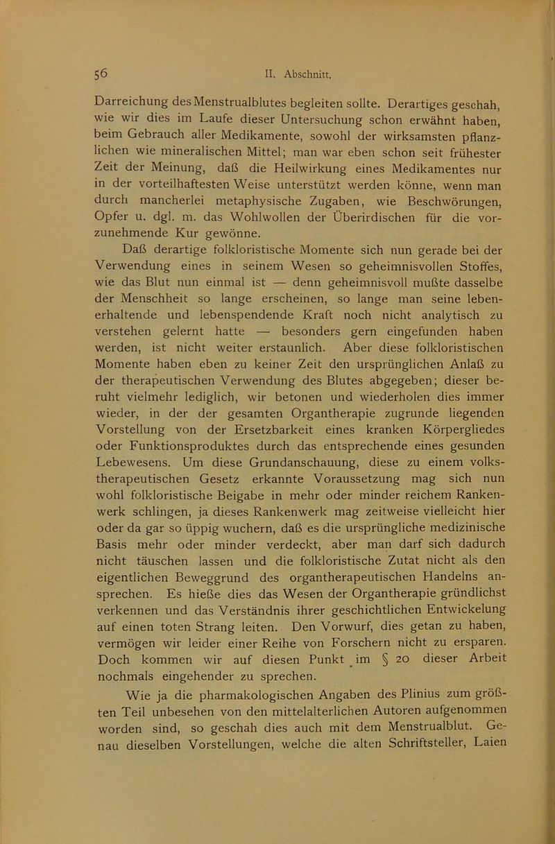 Darreichung desMenstrualblutes begleiten sollte. Derartiges geschah, wie wir dies im Laufe dieser Untersuchung schon erwähnt haben, beim Gebrauch aller Medikamente, sowohl der wirksamsten pflanz- lichen wie mineralischen Mittel; man war eben schon seit frühester Zeit der Meinung, daß die Heilwirkung eines Medikamentes nur in der vorteilhaftesten Weise unterstützt werden könne, wenn man durch mancherlei metaphysische Zugaben, wie Beschwörungen, Opfer u. dgl. m. das Wohlwollen der Überirdischen für die vor- zunehmende Kur gewönne. Daß derartige folkloristische Momente sich nun gerade bei der Verwendung eines in seinem Wesen so geheimnisvollen Stoffes, wie das Blut nun einmal ist — denn geheimnisvoll mußte dasselbe der Menschheit so lange erscheinen, so lange man seine leben- erhaltende und lebenspendende Kraft noch nicht analytisch zu verstehen gelernt hatte — besonders gern eingefunden haben werden, ist nicht weiter erstaunlich. Aber diese folkloristischen Momente haben eben zu keiner Zeit den ursprünglichen Anlaß zu der therapeutischen Verwendung des Blutes abgegeben; dieser be- ruht vielmehr lediglich, wir betonen und wiederholen dies immer wieder, in der der gesamten Organtherapie zugrunde liegenden Vorstellung von der Ersetzbarkeit eines kranken Körpergliedes oder Funktionsproduktes durch das entsprechende eines gesunden Lebewesens. Um diese Grundanschauung, diese zu einem volks- therapeutischen Gesetz erkannte Voraussetzung mag sich nun wohl folkloristische Beigabe in mehr oder minder reichem Ranken- werk schlingen, ja dieses Rankenwerk mag zeitweise vielleicht hier oder da gar so üppig wuchern, daß es die ursprüngliche medizinische Basis mehr oder minder verdeckt, aber man darf sich dadurch nicht täuschen lassen und die folkloristische Zutat nicht als den eigentlichen Beweggrund des organtherapeutischen Handelns an- sprechen. Es hieße dies das Wesen der Organtherapie gründlichst verkennen und das Verständnis ihrer geschichtlichen Entwickelung auf einen toten Strang leiten. Den Vorwurf, dies getan zu haben, vermögen wir leider einer Reihe von Forschern nicht zu ersparen. Doch kommen wir auf diesen Punkt im § 20 dieser Arbeit nochmals eingehender zu sprechen. Wie ja die pharmakologischen Angaben des Plinius zum größ- ten Teil unbesehen von den mittelalterlichen Autoren aufgenommen worden sind, so geschah dies auch mit dem Menstrualblut. Ge- nau dieselben Vorstellungen, welche die alten Schriftsteller, Laien