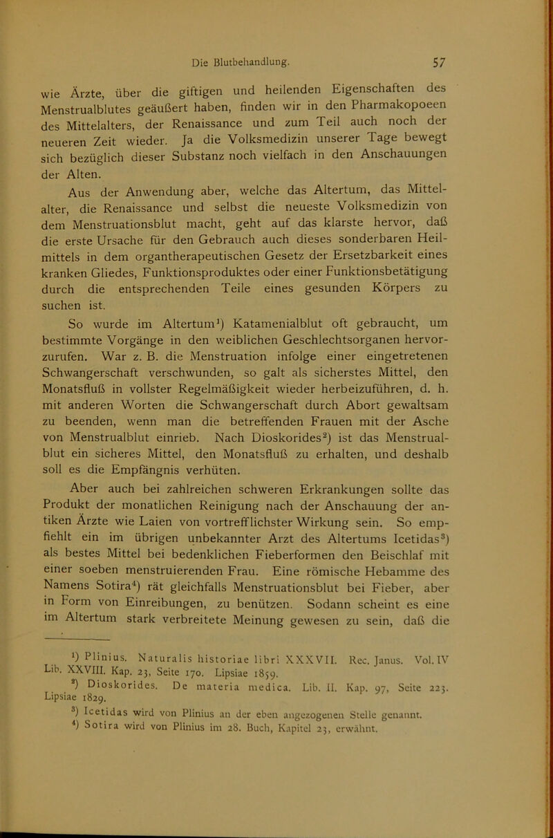 wie Ärzte, über die giftigen und heilenden Eigenschaften des Menstrualblutes geäußert haben, finden wir in den Pharmakopoeen des Mittelalters, der Renaissance und zum Teil auch noch der neueren Zeit wieder. Ja die Volksmedizin unserer Tage bewegt sich bezüglich dieser Substanz noch vielfach in den Anschauungen der Alten. Aus der Anwendung aber, welche das Altertum, das Mittel- alter, die Renaissance und selbst die neueste Volksmedizin von dem Menstruationsblut macht, geht auf das klarste hervor, daß die erste Ursache für den Gebrauch auch dieses sonderbaren Heil- mittels in dem organtherapeutischen Gesetz der Ersetzbarkeit eines kranken Gliedes, Funktionsproduktes oder einer Funktionsbetätigung durch die entsprechenden Teile eines gesunden Körpers zu suchen ist. So wurde im Altertum^) Katamenialblut oft gebraucht, um bestimmte Vorgänge in den weiblichen Geschlechtsorganen hervor- zurufen. War z. B. die Menstruation infolge einer eingetretenen Schwangerschaft verschwunden, so galt als sicherstes Mittel, den Monatsfluß in vollster Regelmäßigkeit wieder herbeizuführen, d. h. mit anderen Worten die Schwangerschaft durch Abort gewaltsam zu beenden, wenn man die betreffenden Frauen mit der Asche von Menstrualblut einrieb. Nach Dioskorides^) ist das Menstrual- blut ein sicheres Mittel, den Monatsfluß zu erhalten, und deshalb soll es die Empfängnis verhüten. Aber auch bei zahlreichen schweren Erkrankungen sollte das Produkt der monatlichen Reinigung nach der Anschauung der an- tiken Ärzte wie Laien von vortrefflichster Wirkung sein. So emp- fiehlt ein im übrigen unbekannter Arzt des Altertums Icetidas®) als bestes Mittel bei bedenklichen Fieberformen den Beischlaf mit einer soeben menstruierenden Frau. Eine römische Hebamme des Namens Sotira'^) rät gleichfalls Menstruationsblut bei Fieber, aber in Form von Einreibungen, zu benützen. Sodann scheint es eine im Altertum stark verbreitete Meinung gewesen zu sein, daß die 1) Plinius. NaturalLs historiae librl XXXVII. Rec. Janus. Vol. IV Lib. XXVIII. Kap. 23, Seite 170. Lipsiae 1859. ) Dioskorides. De materia medica. Lib. II. Kap. 97, Seite 223. Lipsiae 1829. ®) Icetidas wird von Plinius an der eben angezogenen Stelle genannt. Sotira wird von Plinius im 28. Buch, Kapitel 23, erwähnt.