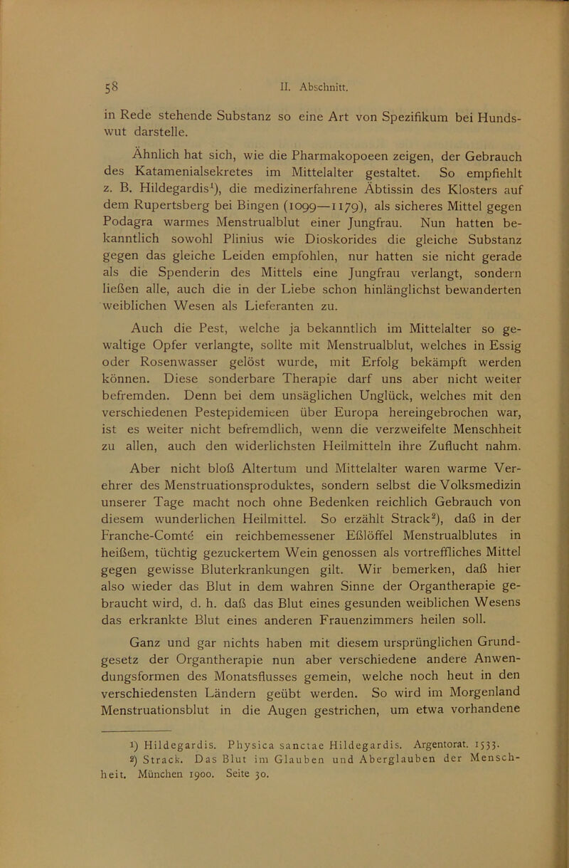 in Rede stehende Substanz so eine Art von Spezifikum bei Hunds- wut darstelle. Ähnlich hat sich, wie die Pharmakopoeen zeigen, der Gebrauch des Katamenialsekretes im Mittelalter gestaltet. So empfiehlt z. B. Hildegardis^), die medizinerfahrene Äbtissin des Klo.sters auf dem Rupertsberg bei Bingen (1099—1179), als sicheres Mittel gegen Podagra warmes Menstrualblut einer Jungfrau. Nun hatten be- kanntlich sowohl Plinius wie Dioskorides die gleiche Substanz gegen das gleiche Leiden empfohlen, nur hatten sie nicht gerade als die Spenderin des Mittels eine Jungfrau verlangt, sondern ließen alle, auch die in der Liebe schon hinlänglichst bewanderten weiblichen Wesen als Lieferanten zu. Auch die Pest, welche ja bekanntlich im Mittelalter so ge- waltige Opfer verlangte, sollte mit Menstrualblut, welches in Essig oder Rosenwasser gelöst wurde, mit Erfolg bekämpft werden können. Diese sonderbare Therapie darf uns aber nicht weiter befremden. Denn bei dem unsäglichen Unglück, welches mit den verschiedenen Pestepidemieen über Europa hereingebrochen war, ist es weiter nicht befremdlich, wenn die verzweifelte Menschheit zu allen, auch den widerlichsten Heilmitteln ihre Zuflucht nahm. Aber nicht bloß Altertum und Mittelalter waren warme Ver- ehrer des Menstruationsproduktes, sondern selbst die Volksmedizin unserer Tage macht noch ohne Bedenken reichlich Gebrauch von diesem wunderlichen Heilmittel. So erzählt Strack^), daß in der Franche-Comte ein reichbemessener Eßlöffel Menstrualblutes in heißem, tüchtig gezuckertem Wein genossen als vortreffliches Mittel gegen gewisse Bluterkrankungen gilt. Wir bemerken, daß hier also wieder das Blut in dem wahren Sinne der Organtherapie ge- braucht wird, d. h. daß das Blut eines gesunden weiblichen Wesens das erkrankte Blut eines anderen Frauenzimmers heilen soll. Ganz und gar nichts haben mit diesem ursprünglichen Grund- gesetz der Organtherapie nun aber verschiedene andere Anwen- dungsformen des Monatsflusses gemein, welche noch heut in den verschiedensten Ländern geübt werden. So wird im Morgenland Menstruationsblut in die Augen gestrichen, um etwa vorhandene 1) Hildegardis. Physica sanctae Hildegardis. Argentorat. 1533. 2) Strack. Das Blut im Glauben und Aberglauben der Mensch- heit. München 1900. Seite 30.