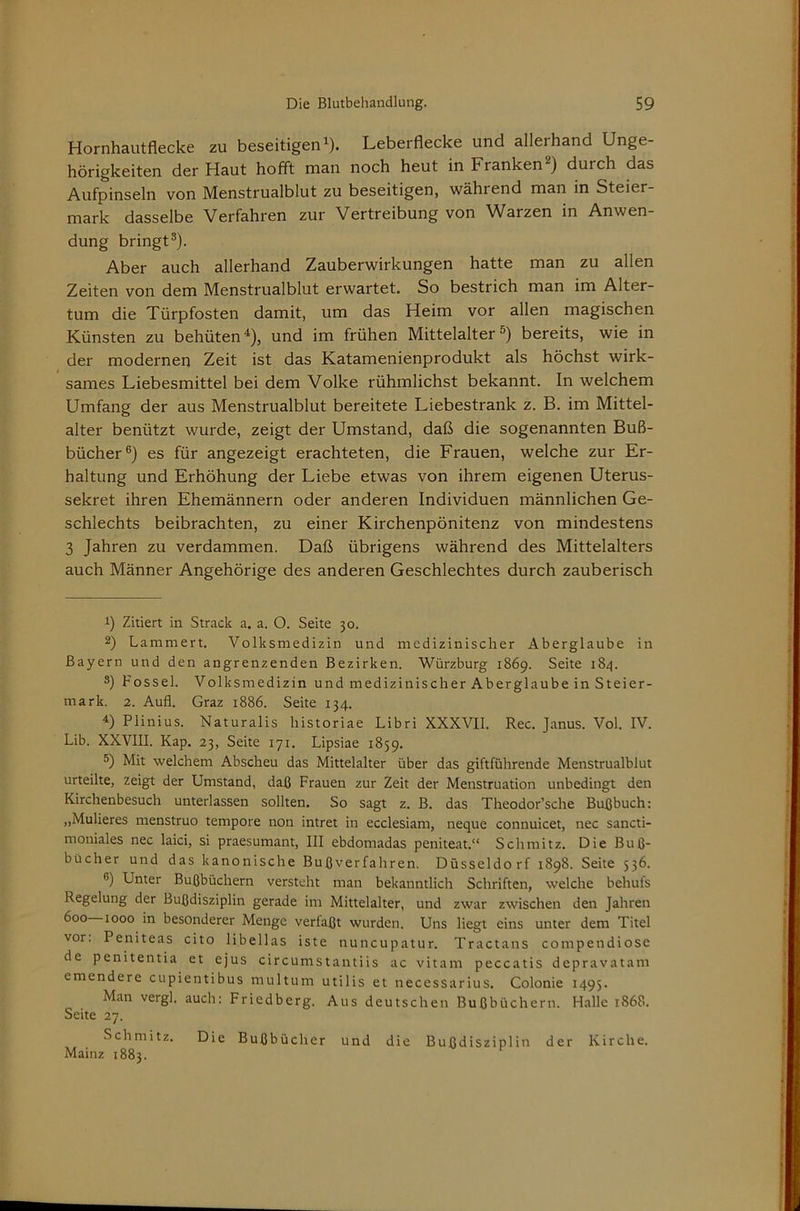 Hornhautflecke zu beseitigen^). Leberflecke und allerhand Unge- hörigkeiten der Haut hofft man noch heut in Franken 2) durch das Aufpinseln von Menstrualblut zu beseitigen, während man in Steier- mark dasselbe Verfahren zur Vertreibung von Warzen in Anwen- dung bringt®). Aber auch allerhand Zauberwirkungen hatte man zu allen Zeiten von dem Menstrualblut erwartet. So bestrich man im Alter- tum die Türpfosten damit, um das Heim vor allen magischen Künsten zu behüten ^), und im frühen Mittelalter S) bereits, wie in der modernen Zeit ist das Katamenienprodukt als höchst wirk- sames Liebesmittel bei dem Volke rühmlichst bekannt. In welchem Umfang der aus Menstrualblut bereitete Liebestrank z. B. im Mittel- alter benützt wurde, zeigt der Umstand, daß die sogenannten Buß- bücher®) es für angezeigt erachteten, die Frauen, welche zur Er- haltung und Erhöhung der Liebe etwas von ihrem eigenen Uterus- sekret ihren Ehemännern oder anderen Individuen männlichen Ge- schlechts beibrachten, zu einer Kirchenpönitenz von mindestens 3 Jahren zu verdammen. Daß übrigens während des Mittelalters auch Männer Angehörige des anderen Geschlechtes durch zauberisch 1) Zitiert in Strack a. a. O. Seite 30. 2) Lammert. Volksmedizin und medizinischer Aberglaube in Bayern und den angrenzenden Bezirken. Würzburg 1869. Seite 184. 8) Fossel. Volksmedizin und medizinischer Aberglaube in Steier- mark. 2. Aufl. Graz 1886. Seite 134. 4) Plinius. Naturalis historiae Libri XXXVII. Rec. Janus. Vol. IV. Lib. XXVIII. Kap. 23, Seite 171. Lipsiae 1859, 5) Mit welchem Abscheu das Mittelalter über das giftführende Menstrualblut urteilte, zeigt der Umstand, daß Frauen zur Zeit der Menstruation unbedingt den Kirchenbesuch unterlassen sollten. So sagt z. B. das Theodor’sche Bußbuch: „Mulieres menstruo tempore non intret in ecclesiam, neque connuicet, nec sancti- moniales nec laici, si praesumant, III ebdomadas peniteat.“ Schmitz. Die Buß- bücher und das kanonische Buß verfahren. Düsseldorf 1898. Seite 536. ®) Unter Bußbüchern versteht man bekanntlich Schriften, welche behufs Regelung der Bußdisziplin gerade im Mittelalter, und zwar zwischen den Jahren 600 1000 in besonderer Menge verfaßt wurden. Uns liegt eins unter dem Titel vor. Peniteas cito libellas iste nuncupatur. Tractans compendiose de penitentia et ejus circumstantiis ac vitam peccatis depravatam emendere cupientibus multum utilis et necessarius. Colonie 1495. Man verg], auch: Friedberg. Aus deutschen Bußbüchern. Halle 1868. Seite 27. Schmitz. Die Bußbücher und die Bußdisziplin der Kirche. Mainz 1883.