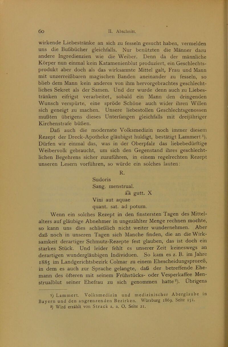 wirkende Liebestränke an sich zu fesseln gesucht haben, vermelden uns die Bußbücher gleichfalls. Nur benützten die Männer dazu andere Ingredienzien wie die Weiber. Denn da der männliche Körper nun einmal kein Katamenienblut produziert, ein Geschlechts- produkt aber doch als das wirksamste Mittel galt, Frau und Mann mit unzerreißbaren magischen Banden aneinander zu fesseln, so blieb dem Mann kein anderes von ihm hervorgebrachtes geschlecht- liches Sekret als der Samen. Und der wurde denn auch zu Liebes- tränken eifrigst verarbeitet, sobald ein Mann den dringenden Wunsch verspürte, eine spröde Schöne auch wider ihren Willen sich geneigt zu machen. Unsere liebestollen Geschlechtsgenossen mußten übrigens dieses Unterfangen gleichfalls mit dreijähriger Kirchenstrafe büßen. Daß auch die modernste Volksmedizin noch immer diesem Rezept der Dreck-Apotheke gläubigst huldigt, bestätigt Lammert *). Dürfen wir einmal das, was in der Oberpfalz das liebebedürftige Weibervolk gebraucht, um sich den Gegenstand ihres geschlecht- lichen Begehrens sicher zuzuführen, in einem regelrechten Rezept unseren Lesern vorführen, so würde ein solches lauten: R. Sudoris Sang, menstrual. äa gutt. X Vini aut aquae quant. sat. ad potum. Wenn ein solches Rezept in den finstersten Tagen des Mittel- alters auf gläubige Abnehmer in ungezählter Menge rechnen mochte, so kann uns dies schließlich nicht weiter wundernehmen. Aber daß noch in unseren Tagen sich Manche finden, die an die Wirk- samkeit derartiger Schmutz-Rezepte fest glauben, das ist doch ein starkes Stück. Und leider fehlt es unserer Zeit keineswegs an derartigen wundergläubigen Individuen. So kam es z. B. im Jahre 1885 im Landgerichtsbezirk Colmar zu einem Ehescheidungsprozeß, in dem es auch zur Sprache gelangte, daß der betreffende Ehe- mann des öfteren mit seinem Frühstücks- oder Vesperkaffee Men- strualblut seiner Ehefrau zu sich genommen hatte ^). Übrigens 1) Lammen. Volksmedizin und medizinischer Aberglaube in Bayern und den angrenzenden Bezirken. Würzburg 1869. Seite 151. 2) Wird erzählt von Strack a. a. O. Seite 21.