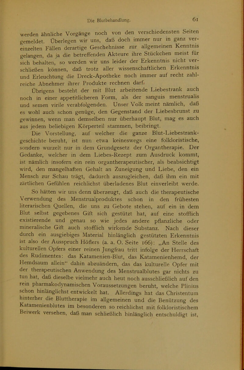 werden ähnliche Vorgänge noch von den verschiedensten Seiten gemeldet. Überlegen wir uns, daß doch immer nur in ganz ver- einzelten Fällen derartige Geschehnisse zur allgemeinen Kenntnis gelangen, da ja die betreffenden Akteure ihre Stückchen meist für sich behalten, so werden wir uns leider der Erkenntnis nicht ver- schließen können, daß trotz aller wissenschaftlichen Erkenntnis und Erleuchtung die Dreck-Apotheke noch immer auf recht zahl- reiche Abnehmer ihrer Produkte rechnen darf» Übrigens besteht der mit Blut arbeitende Liebestrank auch noch in einer appetitlicheren Form, als der sanguis menstrualis und semen virile verabfolgenden. Unser Volk meint nämlich, daß es wohl auch schon genüge, den Gegenstand der Liebesbrunst zu gewinnen, wenn man demselben nur überhaupt Blut, mag es auch aus jedem beliebigen Körperteil stammen, beibringt. Die Vorstellung, auf welcher die ganze Blut-Liebestrank- geschichte beruht, ist nun etwa keineswegs eine folkloristische, sondern wurzelt nur in dem Grundgesetz der Organtherapie. Der Gedanke, welcher in dem Liebes-Rezept zum Ausdruck kommt, ist nämlich insofern ein rein organtherapeutischer, als beabsichtigt wird, den mangelhaften Gehalt an Zuneigung und Liebe, den ein Mensch zur Schau trägt, dadurch auszugleichen, daß ihm ein mit zärtlichen Gefühlen reichlichst überladenes Blut einverleibt werde. So hätten wir uns denn überzeugt, daß auch die therapeutische Verwendung des Menstrualproduktes schon in den frühesten literarischen Quellen, die uns zu Gebote stehen, auf ein in dem Blut selbst gegebenes Gift sich gestützt hat, auf eine stofflich existierende und genau so wie jedes andere pflanzliche oder mineralische Gift auch stofflich wirkende Substanz. Nach dieser durch ein ausgiebiges Material hinlänglich gestützten Erkenntnis ist also der Ausspruch Höflers (a. a. O. Seite i66): „An Stelle des kulturellen Opfers einer reinen Jungfrau tritt infolge der Herrschaft des Rudimentes: das Katamenien-Blut, das Katamenienhemd, der Hemdsaum allein“ dahin abzuändern, das das kulturelle Opfer mit der therapeutischen Anwendung des Menstrualblutes gar nichts zu tun hat, daß dieselbe vielmehr auch heut noch ausschließlich auf den rein pharmakodynamischen Voraussetzungen beruht, welche Plinius schon hinlänglichst entwickelt hat. Allerdings hat das Christentum hinterher die Bluttherapie im allgemeinen und die Benützung des Katamenienblutes im besonderen so reichlichst mit folkloristischem Beiwerk versehen, daß man schließlich hinlänglich entschuldigt ist.
