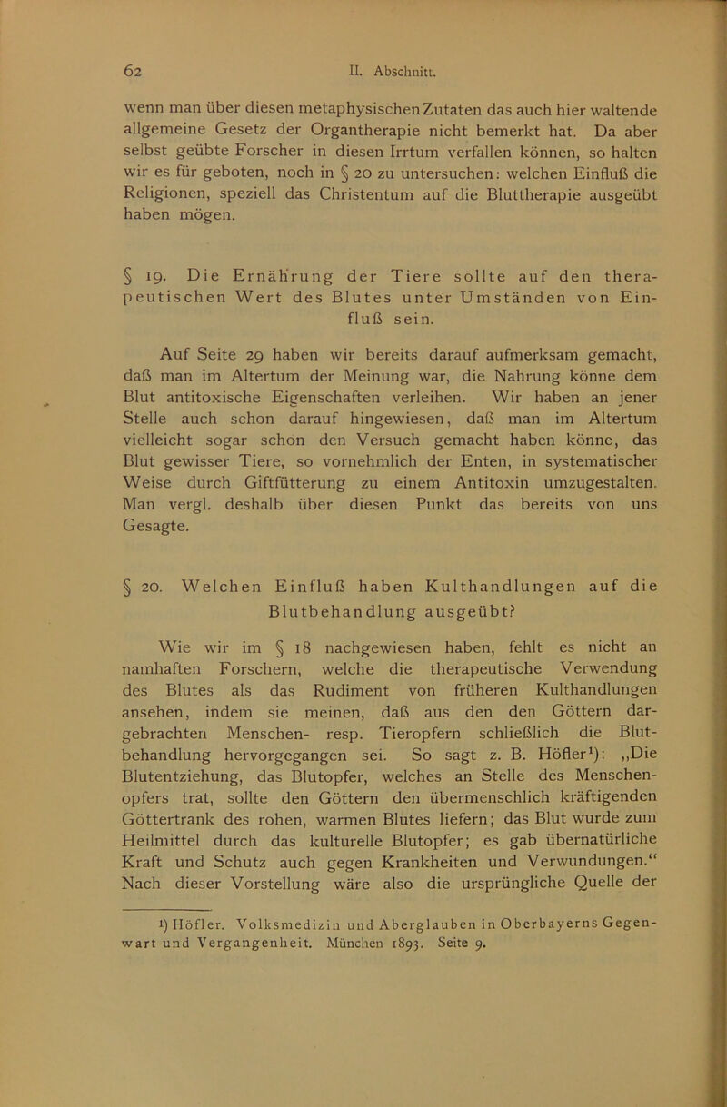 wenn man über diesen metaphysischen Zutaten das auch hier waltende allgemeine Gesetz der Organtherapie nicht bemerkt hat. Da aber selbst geübte Forscher in diesen Irrtum verfallen können, so halten wir es für geboten, noch in § 20 zu untersuchen: welchen Einfluß die Religionen, speziell das Christentum auf die Bluttherapie ausgeübt haben mögen. § 19. Die Ernährung der Tiere sollte auf den thera- peutischen Wert des Blutes unter Umständen von Ein- fluß sein. Auf Seite 29 haben wir bereits darauf aufmerksam gemacht, daß man im Altertum der Meinung war, die Nahrung könne dem Blut antitoxische Eigenschaften verleihen. Wir haben an jener Stelle auch schon darauf hingewiesen, daß man im Altertum vielleicht sogar schon den Versuch gemacht haben könne, das Blut gewisser Tiere, so vornehmlich der Enten, in systematischer Weise durch Giftfütterung zu einem Antitoxin umzugestalten. Man vergl. deshalb über diesen Punkt das bereits von uns Gesagte. § 20. Welchen Einfluß haben Kulthandlungen auf die Blutbehandlung ausgeübt? Wie wir im § 18 nachgewiesen haben, fehlt es nicht an namhaften Forschern, welche die therapeutische Verwendung des Blutes als das Rudiment von früheren Kulthandlungen ansehen, indem sie meinen, daß aus den den Göttern dar- gebrachten Menschen- resp. Tieropfern schließlich die Blut- behandlung hervorgegangen sei. So sagt z. B. Höfler^): ,,Die Blutentziehung, das Blutopfer, welches an Stelle des Menschen- opfers trat, sollte den Göttern den übermenschlich kräftigenden Göttertrank des rohen, warmen Blutes liefern; das Blut wurde zum Heilmittel durch das kulturelle Blutopfer; es gab übernatürliche Kraft und Schutz auch gegen Krankheiten und Verwundungen.“ Nach dieser Vorstellung wäre also die ursprüngliche Quelle der 1) Höfler. Volksmedizin und Aberglauben in Oberbayerns Gegen- wart und Vergangenheit. München 1893. Seite 9.