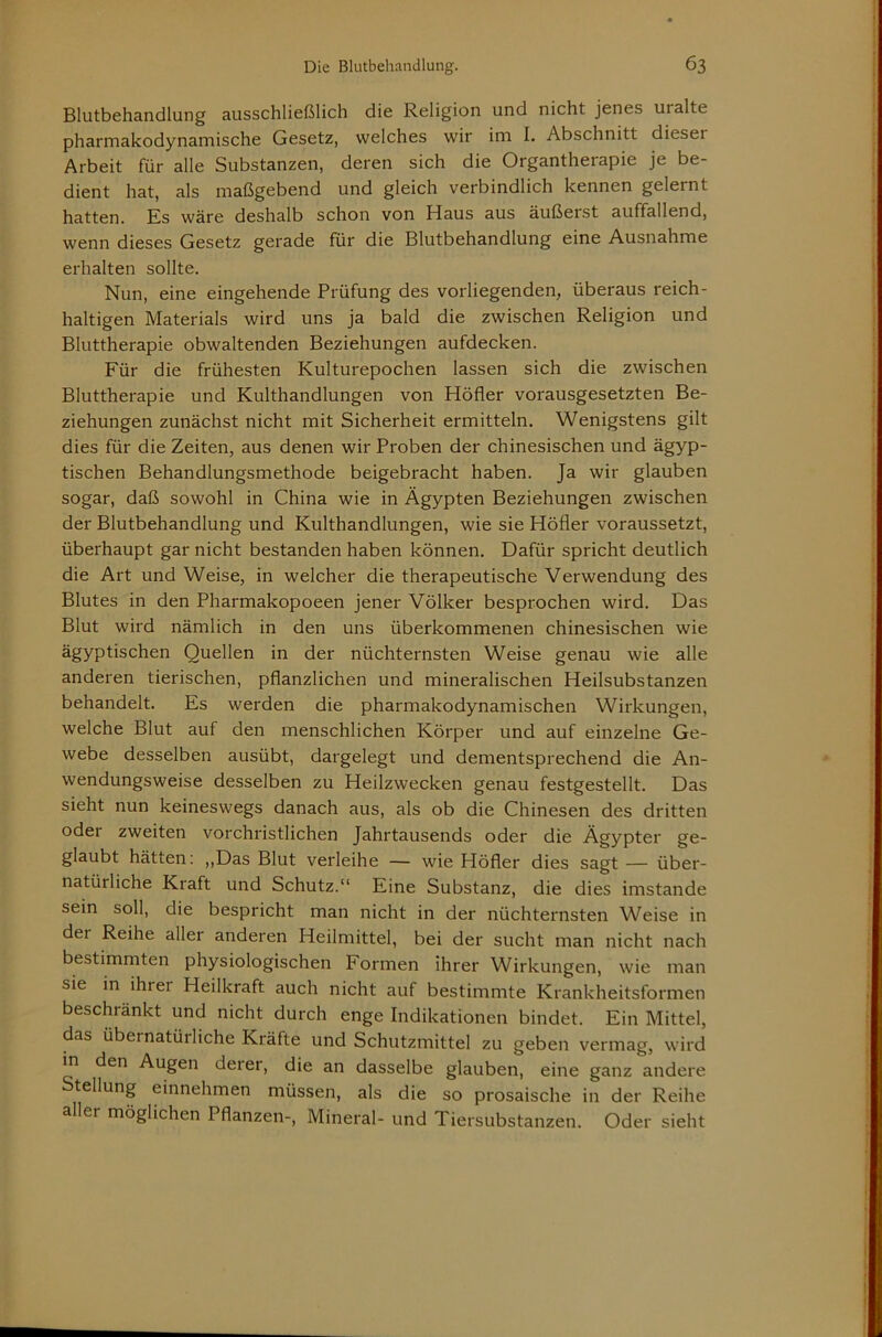 Blutbehandlung ausschließlich die Religion und nicht jenes uralte pharmakodynamische Gesetz, welches wir im I. Abschnitt dieser Arbeit für alle Substanzen, deren sich die Organtherapie je be- dient hat, als maßgebend und gleich verbindlich kennen gelernt hatten. Es wäre deshalb schon von Haus aus äußerst auffallend, wenn dieses Gesetz gerade für die Blutbehandlung eine Ausnahme erhalten sollte. Nun, eine eingehende Prüfung des vorliegenden, überaus reich- haltigen Materials wird uns ja bald die zwischen Religion und Bluttherapie obwaltenden Beziehungen aufdecken. Für die frühesten Kulturepochen lassen sich die zwischen Bluttherapie und Kulthandlungen von Höfler vorausgesetzten Be- ziehungen zunächst nicht mit Sicherheit ermitteln. Wenigstens gilt dies für die Zeiten, aus denen wir Proben der chinesischen und ägyp- tischen Behandlungsmethode beigebracht haben. Ja wir glauben sogar, daß sowohl in China wie in Ägypten Beziehungen zwischen der Blutbehandlung und Kulthandlungen, wie sie Höfler voraussetzt, überhaupt gar nicht bestanden haben können. Dafür spricht deutlich die Art und Weise, in welcher die therapeutische Verwendung des Blutes in den Pharmakopoeen jener Völker besprochen wird. Das Blut wird nämlich in den uns überkommenen chinesischen wie ägyptischen Quellen in der nüchternsten Weise genau wie alle anderen tierischen, pflanzlichen und mineralischen Heilsubstanzen behandelt. Es werden die pharmakodynamischen Wirkungen, welche Blut auf den menschlichen Körper und auf einzelne Ge- webe desselben ausübt, dargelegt und dementsprechend die An- wendungsweise desselben zu Heilzwecken genau festgestellt. Das sieht nun keineswegs danach aus, als ob die Chinesen des dritten oder zweiten vorchristlichen Jahrtausends oder die Ägypter ge- glaubt hätten: ,,Das Blut verleihe — wie Höfler dies sagt — über- natürliche Kraft und Schutz.“ Eine Substanz, die dies imstande sein soll, die bespricht man nicht in der nüchternsten Weise in der Reihe aller anderen Heilmittel, bei der sucht man nicht nach bestimmten physiologischen Formen ihrer Wirkungen, wie man sie in ihrer Heilkraft auch nicht auf bestimmte Krankheitsformen beschränkt und nicht durch enge Indikationen bindet. Ein Mittel, das übernatürliche Kräfte und Schutzmittel zu geben vermag, wird in den Augen derer, die an dasselbe glauben, eine ganz andere Stellung einnehmen müssen, als die so prosaische in der Reihe aller möglichen Pflanzen-, Mineral- und Tiersubstanzen. Oder sieht