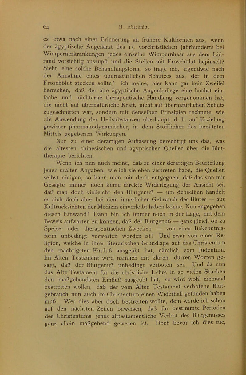 es etwa nach einer Erinnerung an frühere Kultformen aus, wenn der ägyptische Augenarzt des 15. vorchristlichen Jahrhunderts bei Wimpernerkrankungen jedes einzelne Wimpernhaar aus dem Lid- rand vorsichtig auszupft und die Stellen mit Froschblut bepinselt? Sieht eine solche Behandlungsform, so frage ich, irgendwie nach der Annahme eines übernatürlichen Schutzes aus, der in dem Froschblut stecken sollte? Ich meine, hier kann gar kein Zweifel herrschen, daß der alte ägyptische Augenkollege eine höchst ein- fache und nüchterne therapeutische Handlung vorgenommen hat, die nicht auf übernatürliche Kraft, nicht auf übernatürlichen Schutz zugeschnitten war, sondern mit denselben Prinzipien rechnete, wie die Anwendung der Heilsubstanzen überhaupt, d. h. auf Erzielung gewisser pharmakodynamischer, in dem Stofflichen des benützten Mittels gegebenen Wirkungen. Nur zu einer derartigen Auffassung berechtigt uns das, was die ältesten chinesischen und ägyptischen Quellen über die Blut- therapie berichten. Wenn ich nun auch meine, daß zu einer derartigen Beurteilung jener uralten Angaben, wie ich sie eben vertreten habe, die Quellen selbst nötigen, so kann man mir doch entgegnen, daß das von mir Gesagte immer noch keine direkte Widerlegung der Ansicht sei, daß man doch vielleicht den Blutgenuß — um denselben handelt es sich doch aber bei dem innerlichen Gebrauch des Blutes — aus Kultrücksichten der Medizin einverleibt haben könne. Nun zugegeben diesen Einwand! Dann bin ich immer noch in der Lage, mit dem Beweis aufwarten zu können, daß der Blutgenuß — ganz gleich ob zu Speise- oder therapeutischen Zwecken — von einer Bekenntnis- form unbedingt verworfen worden ist! Und zwar von einer Re- ligion, welche in ihrer literarischen Grundlage auf das Christentum den mächtigsten Einfluß ausgeübt hat, nämlich vom Judentum. Im Alten Testament wird nämlich mit klaren, dürren Worten ge- sagt, daß der Blutgenuß unbedingt verboten sei. Und da nun das Alte Testament für die christliche Lehre in so vielen Stücken den maßgebendsten Einfluß ausgeübt hat, so wird wohl niemand bestreiten wollen, daß der vom Alten Testament verbotene Blut- gebrauch nun auch im Christentum einen Widerhall gefunden haben muß. Wer dies aber doch bestreiten wollte, dem werde ich schon auf den nächsten Zeilen beweisen, daß für bestimmte Perioden des Christentums jenes alttestamentliche Verbot des Blutgenusses ganz allein maßgebend gewesen ist. Doch bevor ich dies tue.
