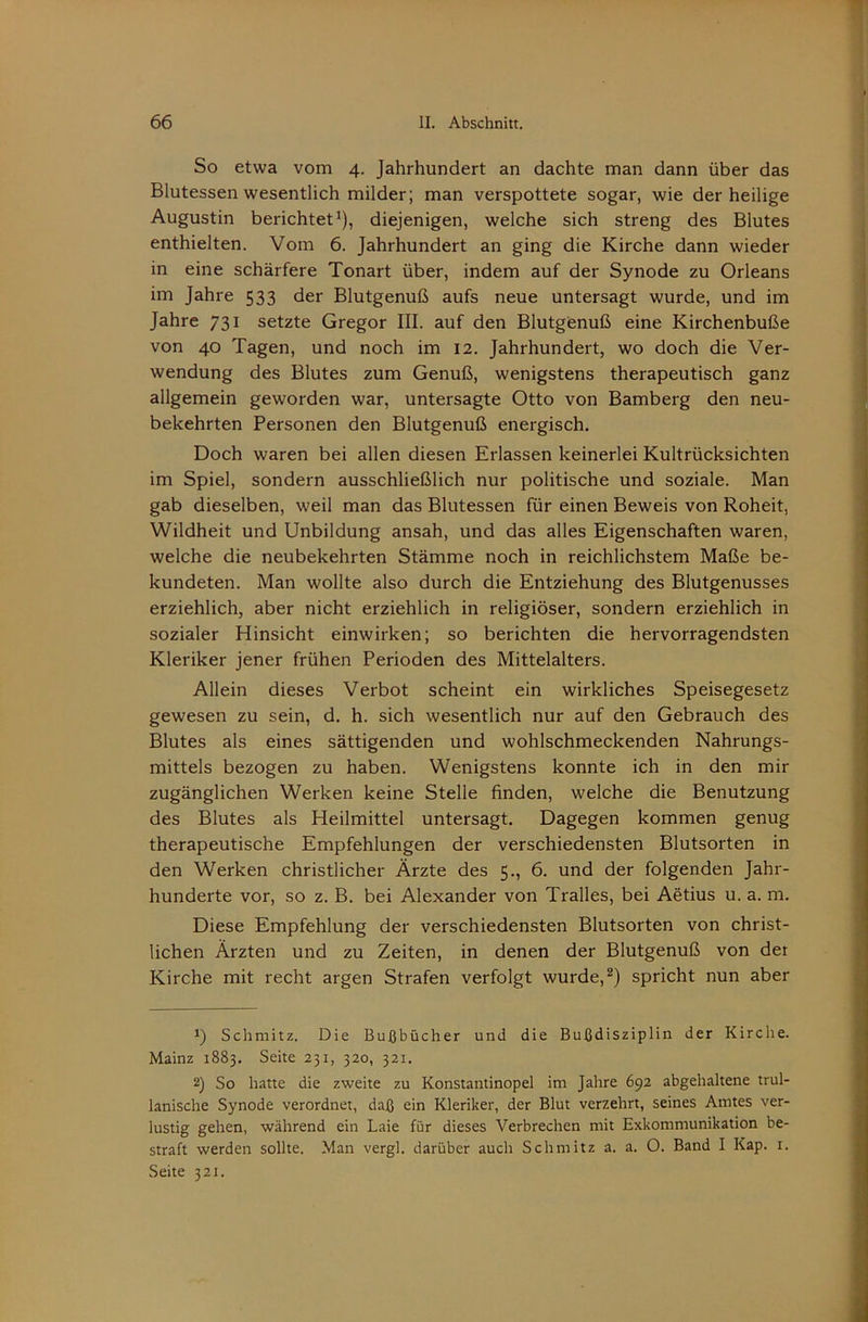 So etwa vom 4. Jahrhundert an dachte man dann über das Blutessen wesentlich milder; man verspottete sogar, wie der heilige Augustin berichtet’), diejenigen, welche sich streng des Blutes enthielten. Vom 6. Jahrhundert an ging die Kirche dann wieder in eine schärfere Tonart über, indem auf der Synode zu Orleans im Jahre 533 der Blutgenuß aufs neue untersagt wurde, und im Jahre 731 setzte Gregor III. auf den Blutgenuß eine Kirchenbuße von 40 Tagen, und noch im 12. Jahrhundert, wo doch die Ver- wendung des Blutes zum Genuß, wenigstens therapeutisch ganz allgemein geworden war, untersagte Otto von Bamberg den neu- bekehrten Personen den Blutgenuß energisch. Doch waren bei allen diesen Erlassen keinerlei Kultrücksichten im Spiel, sondern ausschließlich nur politische und soziale. Man gab dieselben, weil man das Blutessen für einen Beweis von Roheit, Wildheit und Unbildung ansah, und das alles Eigenschaften waren, welche die neubekehrten Stämme noch in reichlichstem Maße be- kundeten. Man wollte also durch die Entziehung des Blutgenusses erziehlich, aber nicht erziehlich in religiöser, sondern erziehlich in sozialer Hinsicht einwirken; so berichten die hervorragendsten Kleriker jener frühen Perioden des Mittelalters. Allein dieses Verbot scheint ein wirkliches Speisegesetz gewesen zu sein, d. h. sich wesentlich nur auf den Gebrauch des Blutes als eines sättigenden und wohlschmeckenden Nahrungs- mittels bezogen zu haben. Wenigstens konnte ich in den mir zugänglichen Werken keine Stelle finden, welche die Benutzung des Blutes als Heilmittel untersagt. Dagegen kommen genug therapeutische Empfehlungen der verschiedensten Blutsorten in den Werken christlicher Ärzte des 5., 6. und der folgenden Jahr- hunderte vor, so z. B. bei Alexander von Tralles, bei Aetius u. a. m. Diese Empfehlung der verschiedensten Blutsorten von christ- lichen Ärzten und zu Zeiten, in denen der Blutgenuß von der Kirche mit recht argen Strafen verfolgt wurde,spricht nun aber *) Schmitz. Die Bußbücher und die Bußdisziplin der Kirche. Mainz 1883. Seite 231, 320, 321. 2) So hatte die zweite zu Konstantinopel im Jahre 692 abgehaltene trul- lanische Synode verordnet, daß ein Kleriker, der Blut verzehrt, seines Amtes ver- lustig gehen, während ein Laie für dieses Verbrechen mit Exkommunikation be- straft werden sollte. Man vergl. darüber auch Schmitz a. a. O. Band I Kap. i. Seite 321.
