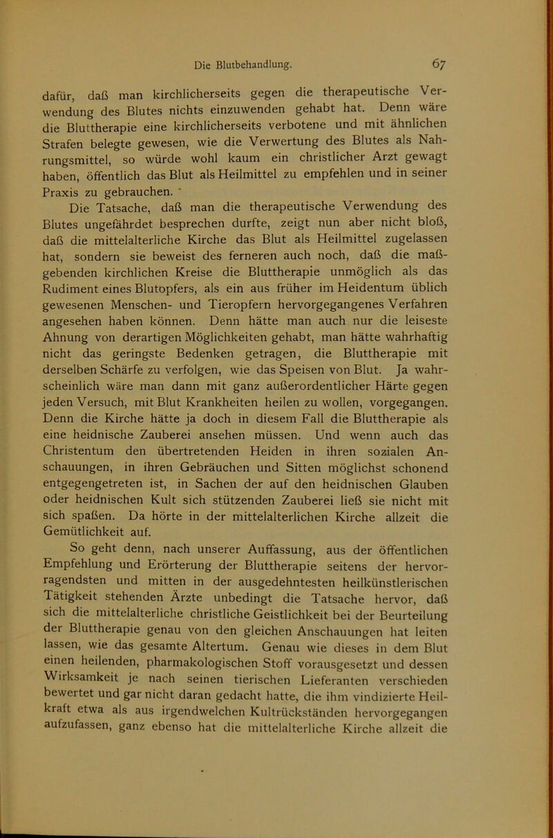 dafür, daß man kirchlicherseits gegen die therapeutische Ver- wendung des Blutes nichts einzuwenden gehabt hat. Denn wäre die Bluttherapie eine kirchlicherseits verbotene und mit ähnlichen Strafen belegte gewesen, wie die Verwertung des Blutes als Nah- rungsmittel, so würde wohl kaum ein christlicher Arzt gewagt haben, öffentlich das Blut als Heilmittel zu empfehlen und in seiner Praxis zu gebrauchen. Die Tatsache, daß man die therapeutische Verwendung des Blutes ungefährdet besprechen durfte, zeigt nun aber nicht bloß, daß die mittelalterliche Kirche das Blut als Heilmittel zugelassen hat, sondern sie beweist des ferneren auch noch, daß die maß- gebenden kirchlichen Kreise die Bluttherapie unmöglich als das Rudiment eines Blutopfers, als ein aus früher im Heidentum üblich gewesenen Menschen- und Tieropfern hervorgegangenes Verfahren angesehen haben können. Denn hätte man auch nur die leiseste Ahnung von derartigen Möglichkeiten gehabt, man hätte wahrhaftig nicht das geringste Bedenken getragen, die Bluttherapie mit derselben Schärfe zu verfolgen, wie das Speisen von Blut. Ja wahr- scheinlich wäre man dann mit ganz außerordentlicher Härte gegen jeden Versuch, mit Blut Krankheiten heilen zu wollen, vorgegangen. Denn die Kirche hätte ja doch in diesem Fall die Bluttherapie als eine heidnische Zauberei ansehen müssen. Und wenn auch das Christentum den übertretenden Heiden in ihren sozialen An- schauungen, in ihren Gebräuchen und Sitten möglichst schonend entgegengetreten ist, in Sachen der auf den heidnischen Glauben oder heidnischen Kult sich stützenden Zauberei ließ sie nicht mit sich spaßen. Da hörte in der mittelalterlichen Kirche allzeit die Gemütlichkeit auf. So geht denn, nach unserer Auffassung, aus der öffentlichen Empfehlung und Erörterung der Bluttherapie seitens der hervor- ragendsten und mitten in der ausgedehntesten heilkünstlerischen Tätigkeit stehenden Ärzte unbedingt die Tatsache hervor, daß sich die mittelalterliche christliche Geistlichkeit bei der Beurteilung der Bluttherapie genau von den gleichen Anschauungen hat leiten lassen, wie das gesamte Altertum. Genau wie dieses in dem Blut einen heilenden, pharmakologischen Stoff vorausgesetzt und dessen Wirksamkeit je nach seinen tierischen Lieferanten verschieden bewertet und gar nicht daran gedacht hatte, die ihm vindizierte Heil- kraft etwa als aus irgendwelchen Kultrückständen hervorgegangen aufzufassen, ganz ebenso hat die mittelalterliche Kirche allzeit die