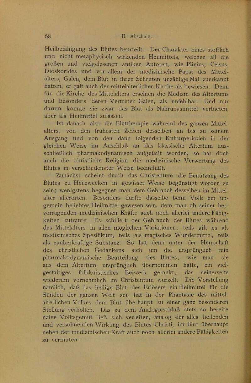 Heilbefähigung des Blutes beurteilt. Der Charakter eines stofflich und nicht metaphysisch wirkenden Heilmittels, welchen all die großen und vielgelesenen antiken Autoren, wie Plinius, Celsus, Dioskorides und vor allem der medizinische Papst des Mittel- alters, Galen, dem Blut in ihren Schriften unzählige Mal zuerkannt hatten, er galt auch der mittelalterlichen Kirche als bewiesen. Denn für die Kirche des Mittelalters erschien die Medizin des Altertums und besonders deren Vertreter Galen, als unfehlbar. Und nur darum konnte sie zwar das Blut als Nahrungsmittel verbieten, aber als Heilmittel zulassen. Ist danach also die Bluttherapie während des ganzen Mittel- alters, von den frühesten Zeiten desselben an bis zu seinem Ausgang und von den dann folgenden Kulturperioden in der gleichen Weise im Anschluß an das klassische Altertum aus- schließlich pharmakodynamisch aufgefaßt worden, so hat doch auch die christliche Religion die medizinische Verwertung des Blutes in verschiedenster Weise beeinflußt. Zunächst scheint durch das Christentum die Benützung des Blutes zu Heilzwecken in gewisser Weise begünstigt worden zu sein; wenigstens begegnet man dem Gebrauch desselben im Mittel- alter allerorten. Besonders dürfte dasselbe beim Volk ein un- gemein beliebtes Heilmittel gewesen sein, dem man ob seiner her- vorragenden medizinischen Kräfte auch noch allerlei andere Fähig- keiten zutraute. Es schillert der Gebrauch des Blutes während des Mittelalters in allen möglichen Variationen; teils gilt es als medizinisches Spezifikum, teils als magisches Wundermittel, teils als zauberkräftige Substanz. So hat denn unter der Herrschaft des christlichen Gedankens sich um die ursprünglich rein pharmakodynamische Beurteilung des Blutes, wie man sie aus dem Altertum ursprünglich übernommen hatte, ein viel- gestaltiges folkloristisches Beiwerk gerankt, das seinerseits wiederum vornehmlich im Christentum wurzelt. Die Vorstellung nämlich, daß das heilige Blut des Erlösers ein Heilmittel für die Sünden der ganzen Welt sei, hat in der Phantasie des mittel- alterlichen Volkes dem Blut überhaupt zu einer ganz besonderen Stellung verhelfen. Das zu dem Analogieschluß stets so bereite naive Volksgemüt ließ sich verleiten, analog der alles heilenden und versöhnenden Wirkung des Blutes Christi, im Blut überhaupt neben der medizinischen Kraft auch noch allerlei andere Fähigkeiten zu vermuten.