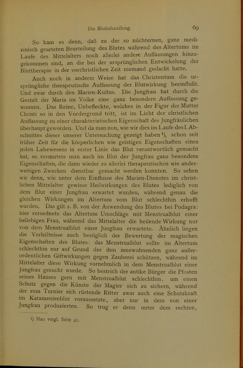 So kam es denn, daß zu der so nüchternen, ganz medi- zinisch gearteten Beurteilung des Blutes während des Altertums im Laufe des Mittelalters noch allerlei andere Auffassungen hinzu- gekommen sind, an die bei der ursprünglichen Entwickelung der Bluttherapie in der vorchristlichen Zeit niemand gedacht hatte. Auch noch in anderer Weise hat das Christentum die ur- sprüngliche therapeutische Auffassung der Blutwirkung beeinflußt. Und zwar durch den Marien-Kultus. Die Jungfrau hat durch die Gestalt der Maria im Volke eine ganz besondere Auffassung ge- wonnen. Das Reine, Unbefleckte, welches in der Figur der Mutter Christi so in den Vordergrund tritt, ist im Licht der christlichen Auffassung zu einer charakteristischen Eigenschaft des Jungfräulichen überhaupt geworden. Und da man nun, wie wir dies im Laufe des I. Ab- schnittes dieser unserer Untersuchung gezeigt haben *), schon seit früher Zeit für die körperlichen wie geistigen Eigenschaften eines jeden Lebewesens in erster Linie das Blut verantwortlich gemacht hat, so vermutete man auch im Blut der Jungfrau ganz besondere Eigenschaften, die dann wieder zu allerlei therapeutischen wie ander- weitigen Zwecken dienstbar gemacht werden konnten. So sehen wir denn, wie unter dem Einflüsse des Marien-Dienstes im christ- lichen Mittelalter gewisse Heilwirkungen des Blutes lediglich von dem Blut einer Jungfrau erwartet wurden, während genau die gleichen Wirkungen im Altertum vom Blut schlechthin erhofft wurden. Das gilt z. B. von der Anwendung des Blutes bei Podagra; hier verordnete das Altertum Umschläge mit Menstrualblut einer beliebigen Frau, während das Mittelalter die heilende Wirkung nur von dem Menstrualblut einer Jungfrau erwartete. Ähnlich liegen die Verhältnisse auch bezüglich der Bewertung der magischen Eigenschaften des Blutes: das Menstrualblut sollte im Altertum schlechthin nur auf Grund der ihm innewohnenden ganz außer- ordentlichen Giftwirkungen gegen Zauberei schützen, während im Mittelalter diese Wirkung vornehmlich in dem Menstrualblut einer Jungfrau gesucht wurde. So bestrich der antike Bürger die Pfosten seines Hauses gern mit Menstrualblut schlechthin, um einen Schutz gegen die Künste der Magier sich zu sichern, während der zum Turnier sich rüstende Ritter zwar auch eine Schutzkraft im Katamenienblut voraussetzte, aber nur in dem von einer Jungfrau produzierten. So trug er denn unter dem rechten. 1) Man vergl. Seite 41.