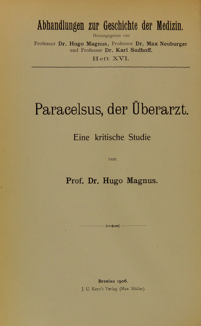 Abhandlungen zur Geschichte der Medizin. Herausgegeben von Professor Dr. Hugo Magnus, Professor Dr. Max Neuburger und Professor Dr. Karl Sudhoff. Heft XVI. ■ ■ Paracelsus, der Uberarzt. Eine kritische Studie Prof. Dr. Hugo Magnus. Breslau 1906. J. U. Kern’s Verlag (Max Müller).