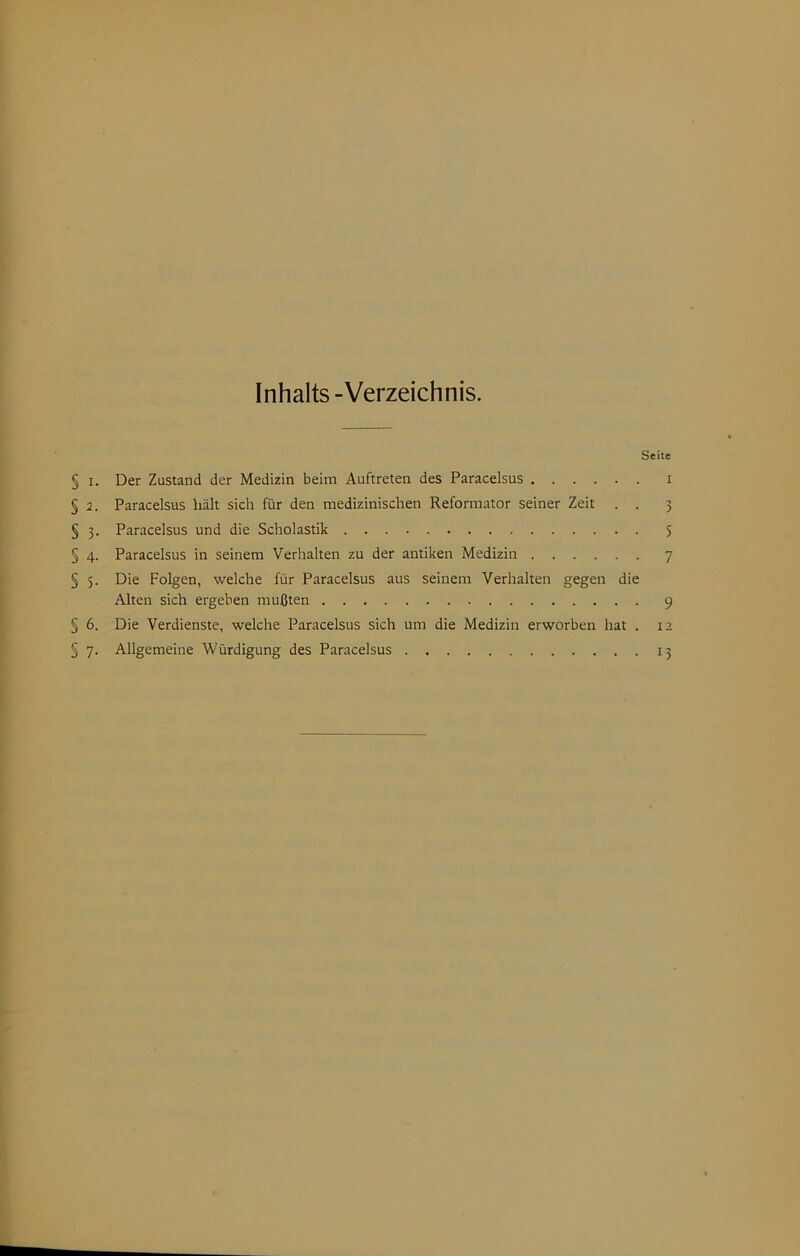 Inhalts-Verzeichnis. Seite § I. Der Zustand der Medizin beim Auftreten des Paracelsus i § 2. Paracelsus hält sich für den medizinischen Reformator seiner Zeit . . 3 § 3. Paracelsus und die Scholastik 5 § 4. Paracelsus in seinem Verhalten zu der antiken Medizin 7 § 5. Die Folgen, welche für Paracelsus aus seinem Verhalten gegen die Alten sich ergehen mußten 9 § 6. Die Verdienste, welche Paracelsus sich um die Medizin erworben hat . 12