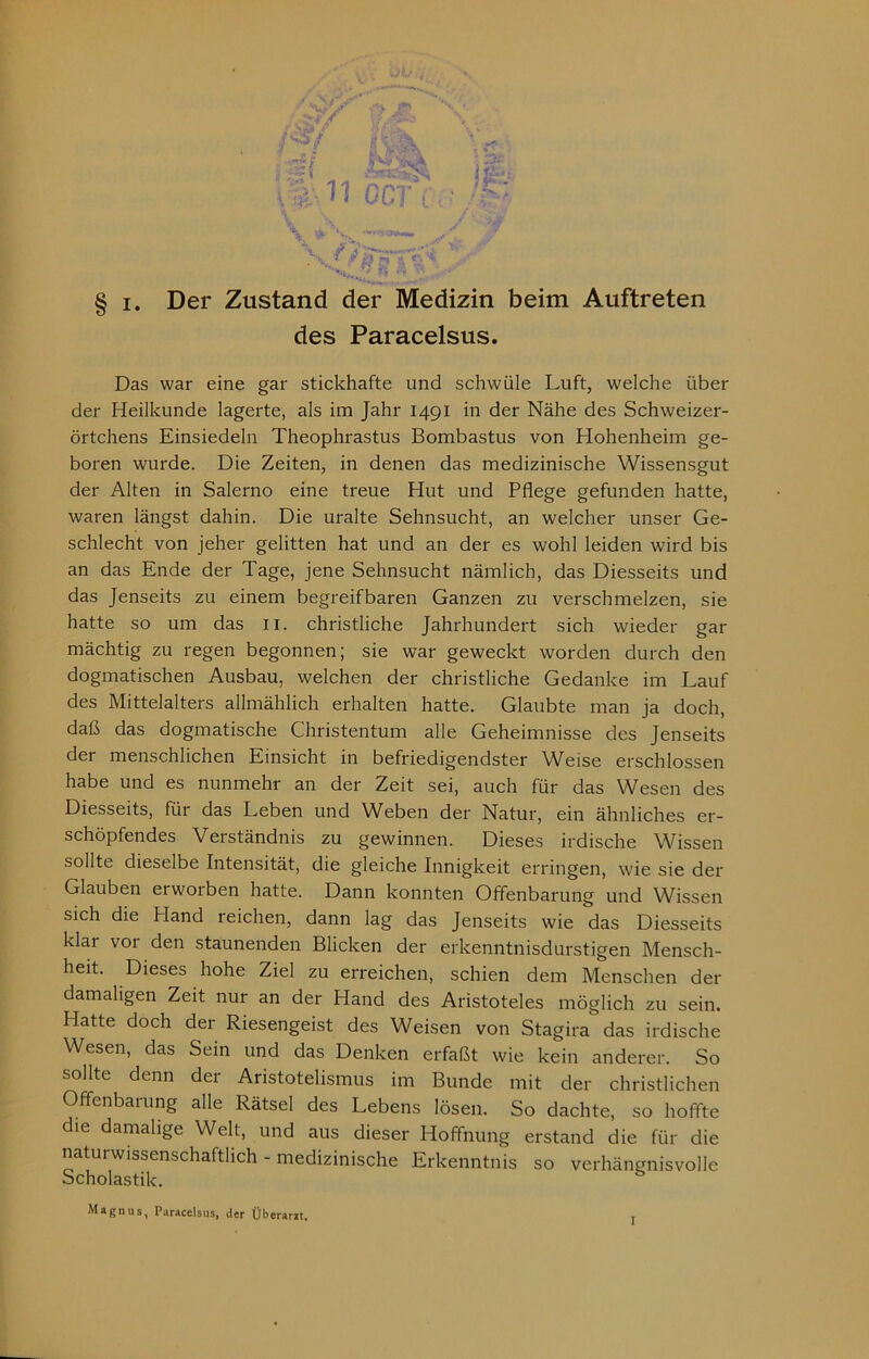 des Paracelsus. Das war eine gar stickhafte und schwüle Luft, welche über der Heilkunde lagerte, als im Jahr 1491 in der Nähe des Schweizer- örtchens Einsiedeln Theophrastus Bombastus von Hohenheim ge- boren wurde. Die Zeiten, in denen das medizinische Wissensgut der Alten in Salerno eine treue Hut und Pflege gefunden hatte, waren längst dahin. Die uralte Sehnsucht, an welcher unser Ge- schlecht von jeher gelitten hat und an der es wohl leiden wird bis an das Ende der Tage, jene Sehnsucht nämlich, das Diesseits und das Jenseits zu einem begreifbaren Ganzen zu verschmelzen, sie hatte so um das ii. christliche Jahrhundert sich wieder gar mächtig zu regen begonnen; sie war geweckt worden durch den dogmatischen Ausbau, welchen der christliche Gedanke im Lauf des Mittelalters allmählich erhalten hatte. Glaubte man ja doch, daß das dogmatische Christentum alle Geheimnisse des Jenseits der menschlichen Einsicht in befriedigendster Weise erschlossen habe und es nunmehr an der Zeit sei, auch für das Wesen des Diesseits, für das Leben und Weben der Natur, ein ähnliches er- schöpfendes Verständnis zu gewinnen. Dieses irdische Wissen sollte dieselbe Intensität, die gleiche Innigkeit erringen, wie sie der Glauben erworben hatte. Dann konnten Offenbarung und Wissen sich die Hand reichen, dann lag das Jenseits wie das Diesseits klar vor den staunenden Blicken der erkenntnisdurstigen Mensch- heit. Dieses hohe Ziel zu erreichen, schien dem Menschen der damaligen Zeit nur an der Hand des Aristoteles möglich zu sein. Hatte doch der Riesengeist des Weisen von Stagira das irdische Wesen, das Sein und das Denken erfaßt wie kein anderer. So sollte denn der Aristotelismus im Bunde mit der christlichen Offenbarung alle Rätsel des Lebens lösen. So dachte, so hoffte die damalige Welt, und aus dieser Hoffnung erstand die für die naturwissenschaftlich - medizinische Erkenntnis so verhängnisvolle Scholastik. Magnus, Paracelsus, der Überarat. I