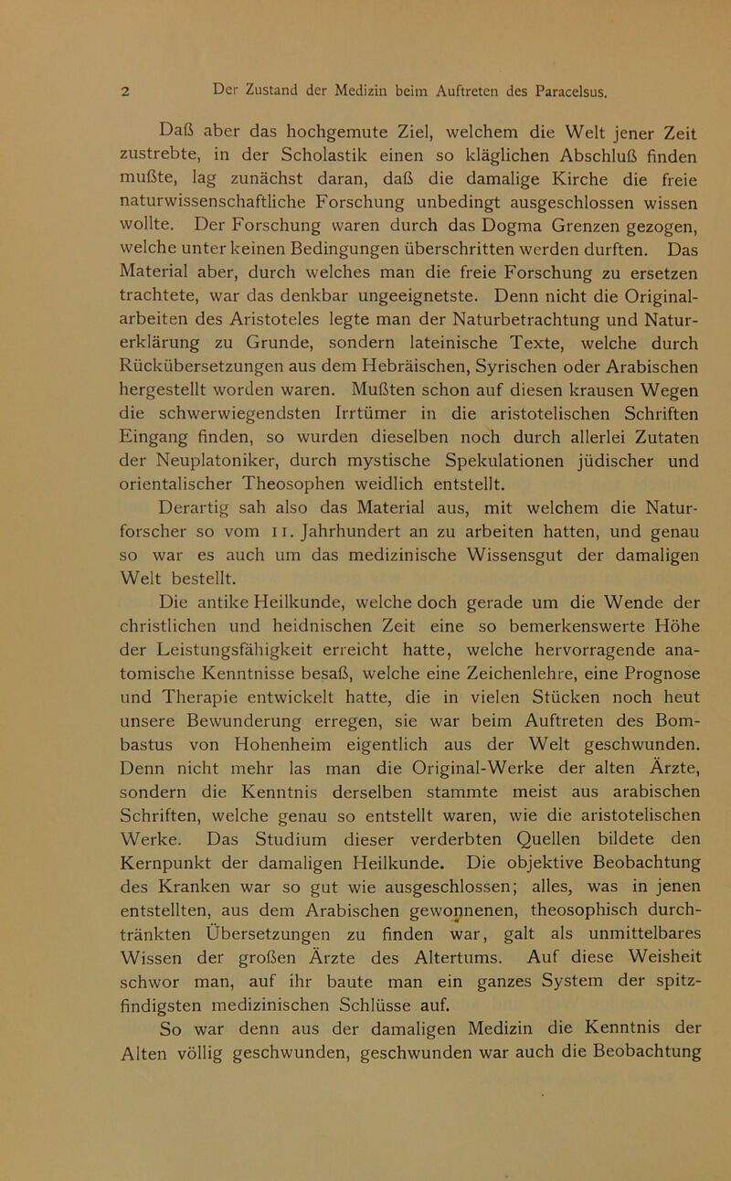 Daß aber das hochgemute Ziel, welchem die Welt jener Zeit zustrebte, in der Scholastik einen so kläglichen Abschluß finden mußte, lag zunächst daran, daß die damalige Kirche die freie naturwissenschaftliche Forschung unbedingt ausgeschlossen wissen wollte. Der Forschung waren durch das Dogma Grenzen gezogen, welche unter keinen Bedingungen überschritten werden durften. Das Material aber, durch welches man die freie Forschung zu ersetzen trachtete, war das denkbar ungeeignetste. Denn nicht die Original- arbeiten des Aristoteles legte man der Naturbetrachtung und Natur- erklärung zu Grunde, sondern lateinische Texte, welche durch Rückübersetzungen aus dem Hebräischen, Syrischen oder Arabischen hergestellt worden waren. Mußten schon auf diesen krausen Wegen die schwerwiegendsten Irrtümer in die aristotelischen Schriften Eingang finden, so wurden dieselben noch durch allerlei Zutaten der Neuplatoniker, durch mystische Spekulationen jüdischer und orientalischer Theosophen weidlich entstellt. Derartig sah also das Material aus, mit welchem die Natur- forscher so vom 11. Jahrhundert an zu arbeiten hatten, und genau so war es auch um das medizinische Wissensgut der damaligen Welt bestellt. Die antike Heilkunde, welche doch gerade um die Wende der christlichen und heidnischen Zeit eine so bemerkenswerte Höhe der Leistungsfähigkeit erreicht hatte, welche hervorragende ana- tomische Kenntnisse besaß, welche eine Zeichenlehre, eine Prognose und Therapie entwickelt hatte, die in vielen Stücken noch heut unsere Bewunderung erregen, sie war beim Auftreten des Bom- bastus von Hohenheim eigentlich aus der Welt geschwunden. Denn nicht mehr las man die Original-Werke der alten Ärzte, sondern die Kenntnis derselben stammte meist aus arabischen Schriften, welche genau so entstellt waren, wie die aristotelischen Werke. Das Studium dieser verderbten Quellen bildete den Kernpunkt der damaligen Heilkunde. Die objektive Beobachtung des Kranken war so gut wie ausgeschlossen; alles, was in jenen entstellten, aus dem Arabischen gewonnenen, theosophisch durch- tränkten Übersetzungen zu finden war, galt als unmittelbares Wissen der großen Arzte des Altertums. Auf diese Weisheit schwor man, auf ihr baute man ein ganzes System der spitz- findigsten medizinischen Schlüsse auf. So war denn aus der damaligen Medizin die Kenntnis der Alten völlig geschwunden, geschwunden war auch die Beobachtung