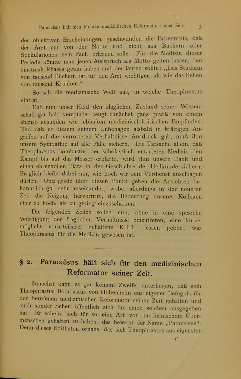 Paracelsus hält sich für den medizinischen Reformator seiner Zeit. ß der objektiven Erscheinungen, geschwunden die Eikenntnis, daß Arzt nur von der Natur und nicht aus Büchern oder Spekulationen sein Fach erlernen solle. Für die Medizin dieser Periode könnte man jenen Ausspruch als Motto gelten lassen, den einstmals Rhazes getan haben und der lauten sollte: ,,Das Studium von tausend Büchern ist für den Arzt wichtiger, als wie das Sehen von tausend Kranken.“ So sah die medizinische Welt aus, in welche Theophrastus eintrat. Daß nun unser Held den kläglichen Zustand seiner Wissen- schaft gar bald verspürte, zeugt zunächst ganz gewiß von einem ebenso gesunden wie lebhaften medizinisch-kritischen Empfinden. Und daß er diesem seinem Unbehagen alsbald in kräftigen An- griffen auf die verrotteten Verhältnisse Ausdruck gab, muß ihm unsere Sympathie auf alle Fälle sichern. Die Tatsache allein, daß Theophrastus Bombastus der scholastisch entarteten Medizin den Kampf bis auf das Messer erklärte, wird ihm unsern Dank und einen ehrenvollen Platz in der Geschichte der Heilkunde sichern. Fraglich bleibt dabei nur, wie hoch wir sein Verdienst anschlagen dürfen. Und grade über diesen Punkt gehen die Ansichten be- kanntlich gar sehr auseinander; wobei allerdings in der neueren Zeit die Neigung hervortritt, die Bedeutung unseres Kollegen eher zu hoch, als zu gering einzuschätzen. Die folgenden Zeilen sollen nun, ohne in eine spezielle Würdigung der fraglichen Verhältnisse einzutreten, eine kurze, möglicht vorurteilsfrei gehaltene Kritik dessen geben, was Theophrastus für die Medizin gewesen ist. § 2. Paracelsus hält sich für den medizinischen Reformator seiner Zeit. Zunächst kann es gar keinem Zweifel unterliegen, daß sich Theophrastus Bombastus von Hohenheim aus eigener Befugnis für den berufenen medizinischen Reformator seiner Zeit gehalten und auch sonder Scheu öffentlich sich für einen solchen ausgegeben hat. Er scheint sich für so eine Art von medizinischem Über- menschen gehalten zu haben; das beweist der Name ,,Paracelsus“. Denn dieses Epitheton ornans, das sich Theophrastus aus eigenster