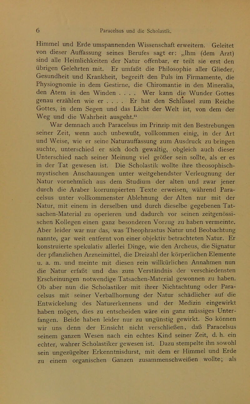 Himmel und Erde umspannenden Wissenschaft erweitern. Geleitet von dieser Auffassung seines Berufes sagt er: „Ihm (dem Arzt) sind alle Heimlichkeiten der Natur offenbar, er teilt sie erst den übrigen Gelehrten mit. Er umfaßt die Philosophie aller Glieder, Gesundheit und Krankheit, begreift den Puls im Firmamente, die Physiognomie in dem Gestirne, die Chiromantie in den Mineralia, den Atem in den Winden .... Wer kann die Wunder Gottes genau erzählen wie er ... . Er hat den Schlüssel zum Reiche Gottes, in dem Segen und das Licht der Welt ist, von dem der Weg und die Wahrheit ausgeht.“ War demnach auch Paracelsus im Prinzip mit den Bestrebungen seiner Zeit, wenn auch unbewußt, vollkommen einig, in der Art und Weise, wie er seine Naturauffassung zum Ausdruck zu bringen suchte, unterschied er sich doch gewaltig, obgleich auch dieser Unterschied nach seiner Meinung viel größer sein sollte, als er es in der Tat gewesen ist. Die Scholastik wollte ihre theosophisch- mystischen Anschauungen unter weitgehendster Verleugnung der Natur vornehmlich aus dem Studium der alten und zwar jener durch die Araber korrumpierten Texte erweisen, während Para- celsus unter vollkommenster Ablehnung der Alten nur mit der Natur, mit einem in derselben und durch dieselbe gegebenen Tat- sachen-Material zu operieren und dadurch vor seinen zeitgenössi- schen Kollegen einen ganz besonderen Vorzug zu haben vermeinte. Aber leider war nur das, was Theophrastus Natur und Beobachtung nannte, gar weit entfernt von einer objektiv betrachteten Natur. Er konstruierte spekulativ allerlei Dinge, wie den Archeus, die Signatur der pflanzlichen Arzneimittel, die Dreizahl der körperlichen Elemente u. a. m. und meinte mit diesen rein willkürlichen Annahmen nun die Natur erfaßt und das zum Verständnis der verschiedensten Erscheinungen notwendige Tatsachen-Material gewonnen zu haben. Ob aber nun die Scholastiker mit ihrer Nichtachtung oder Para- celsus mit seiner Verballhornung der Natur schädlicher auf die Entwickelung des Naturerkennens und der Medizin eingewirkt haben mögen, dies zu entscheiden wäre ein ganz müssiges Unter- fangen. Beide haben leider nur zu ungünstig gewirkt. So können wir uns denn der Einsicht nicht verschließen, daß Paracelsus seinem ganzen Wesen nach ein echtes Kind seiner Zeit, d. h. ein echter, wahrer Scholastiker gewesen ist. Dazu stempelte ihn sowohl sein ungezügelter Erkenntnisdurst, mit dem er Himmel und Erde zu einem organischen Ganzen zusammenschweißen wollte; als