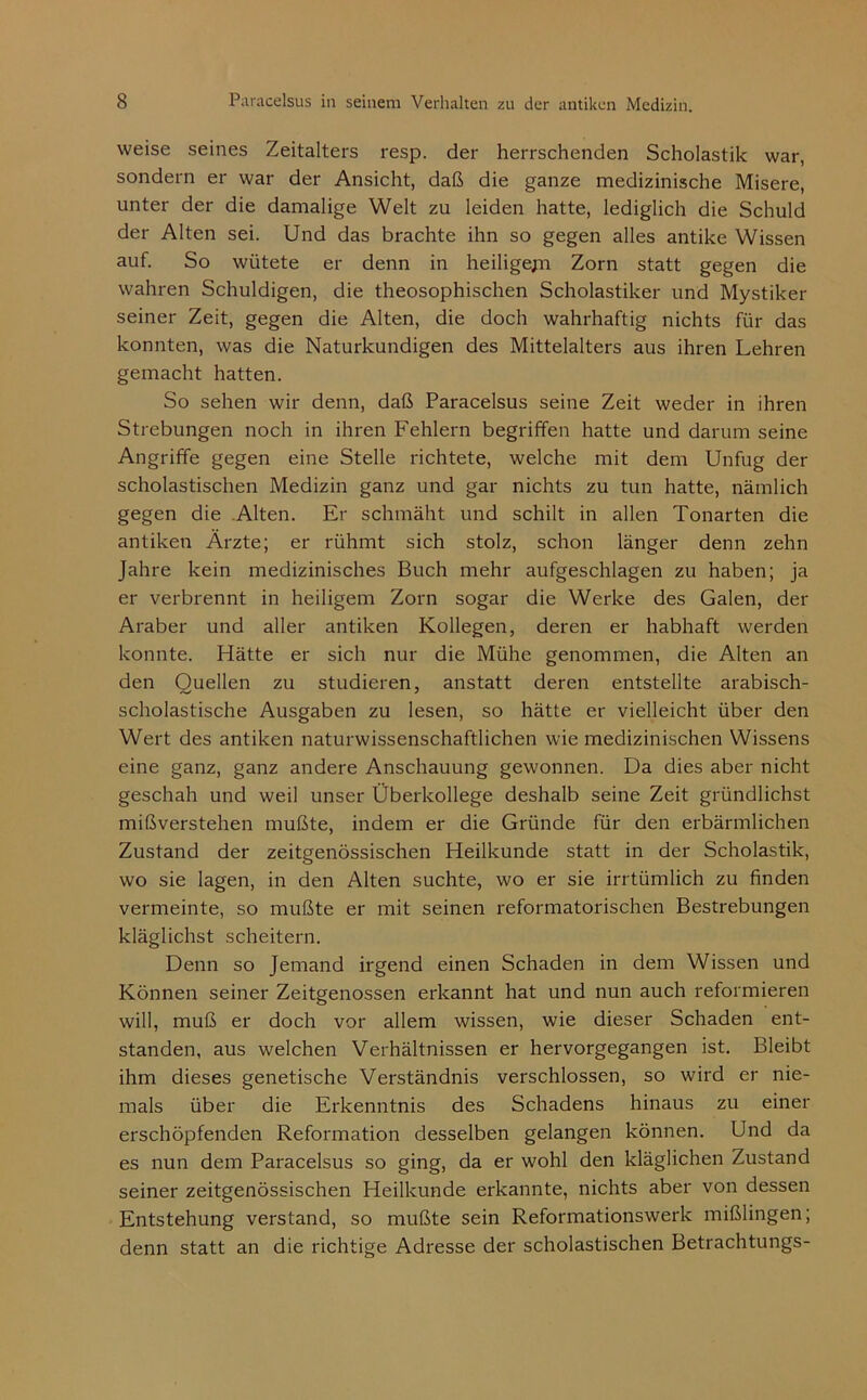 weise seines Zeitalters resp. der herrschenden Scholastik war, sondern er war der Ansicht, daß die ganze medizinische Misere, unter der die damalige Welt zu leiden hatte, lediglich die Schuld der Alten sei. Und das brachte ihn so gegen alles antike Wissen auf. So wütete er denn in heiligepi Zorn statt gegen die wahren Schuldigen, die theosophischen Scholastiker und Mystiker seiner Zeit, gegen die Alten, die doch wahrhaftig nichts für das konnten, was die Naturkundigen des Mittelalters aus ihren Lehren gemacht hatten. So sehen wir denn, daß Paracelsus seine Zeit weder in ihren Strebungen noch in ihren Fehlern begriffen hatte und darum seine Angriffe gegen eine Stelle richtete, welche mit dem Unfug der scholastischen Medizin ganz und gar nichts zu tun hatte, nämlich gegen die .Alten. Er schmäht und schilt in allen Tonarten die antiken Arzte; er rühmt sich stolz, schon länger denn zehn Jahre kein medizinisches Buch mehr aufgeschlagen zu haben; ja er verbrennt in heiligem Zorn sogar die Werke des Galen, der Araber und aller antiken Kollegen, deren er habhaft werden konnte. Hätte er sich nur die Mühe genommen, die Alten an den Quellen zu studieren, anstatt deren entstellte arabisch- scholastische Ausgaben zu lesen, so hätte er vielleicht über den Wert des antiken naturwissenschaftlichen wie medizinischen Wissens eine ganz, ganz andere Anschauung gewonnen. Da dies aber nicht geschah und weil unser Überkollege deshalb seine Zeit gründlichst mißverstehen mußte, indem er die Gründe für den erbärmlichen Zustand der zeitgenössischen Heilkunde statt in der Scholastik, wo sie lagen, in den Alten suchte, wo er sie irrtümlich zu finden vermeinte, so mußte er mit seinen reformatorischen Bestrebungen kläglichst scheitern. Denn so Jemand irgend einen Schaden in dem Wissen und Können seiner Zeitgenossen erkannt hat und nun auch reformieren will, muß er doch vor allem wissen, wie dieser Schaden ent- standen, aus welchen Verhältnissen er hervorgegangen ist. Bleibt ihm dieses genetische Verständnis verschlossen, so wird er nie- mals über die Erkenntnis des Schadens hinaus zu einer erschöpfenden Reformation desselben gelangen können. Und da es nun dem Paracelsus so ging, da er wohl den kläglichen Zustand seiner zeitgenössischen Heilkunde erkannte, nichts aber von dessen Entstehung verstand, so mußte sein Reformationswerk mißlingen; denn statt an die richtige Adresse der scholastischen Betrachtungs-