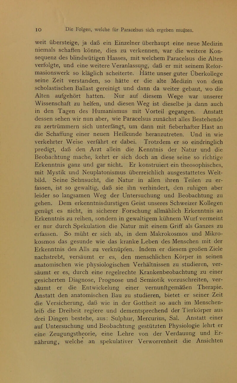 weit übersteige, ja daß ein Einzelner überhaupt eine neue Medizin niemals schaffen könne, dies zu verkennen, war die weitere Kon- sequenz des blindwütigen Hasses, mit welchem Paracelsus die Alten verfolgte, und eine weitere Veranlassung, daß er mit seinem Refor- masionswerk so kläglich scheiterte. Hätte unser guter Überkollege seine Zeit verstanden, so hätte er die alte Medizin von dem scholastischen Ballast gereinigt und dann da weiter gebaut, wo die Alten aufgehört hatten. Nur auf diesem Wege war unserer Wissenschaft zu helfen, und diesen Weg ist dieselbe Ja dann auch in den Tagen des Humanismus mit Vorteil gegangen. Anstatt dessen sehen wir nun aber, wie Paracelsus zunächst alles Bestehende zu zertrümmern sich unterfangt, um dann mit fieberhafter Hast an die Schaffung einer neuen Heilkunde heranzutreten. Und in wie verkehrter Weise verfährt er dabei. Trotzdem er so eindringlich predigt, daß den Arzt allein die Kenntnis der Natur und die Beobachtung mache, kehrt er sich doch an diese seine so richtige Erkenntnis ganz und gar nicht. Er konstruiert ein theosophisches, mit Mystik und Neuplatonismus überreichlich ausgestattetes Welt- bild. Seine Sehnsucht, die Natur in allen ihren Teilen zu er- fassen, ist so gewaltig, daß sie ihn verhindert, den ruhigen aber leider so langsamen Weg der Untersuchung und Beobachtung zu gehen. Dem erkenntnisdurstigen Geist unseres Schweizer Kollegen genügt es nicht, in sicherer Forschung allmählich Erkenntnis an Erkenntnis zu reihen, sondern in gewaltigem kühnem Wurf vermeint er nur durch Spekulation die Natur mit einem Griff als Ganzes zu erfassen. So müht er sich ab, in dem Makrokosmos und Mikro- kosmos das gesunde wie das kranke Leben des Menschen mit der Erkenntnis des Alls zu verknüpfen. Indem er diesem großen Ziele nachstrebt, versäumt er es, den menschlichen Körper in seinen anatomischen wie physiologischen Verhältnissen zu studieren, ver- säumt er es, durch eine regelrechte Krankenbeobachtung zu einer gesicherten Diagnose, Prognose und Semiotik vorzuschreiten, ver- säumt er die Entwickelung einer vernunftgemäßen Therapie. Anstatt den anatomischen Bau zu studieren, bietet er seiner Zeit die Versicherung, daß wie in der Gottheit so auch im Menschen- leib die Dreiheit regiere und dementsprechend der Tierkörper aus drei Dingen bestehe, aus: Sulphur, Mercurius, Sal. Anstatt einer auf Untersuchung und Beobachtung gestützten Physiologie lehrt er eine Zeugungstheorie, eine Lehre von der Verdauung und Er- nährung, welche an spekulativer Verworrenheit die Ansichten