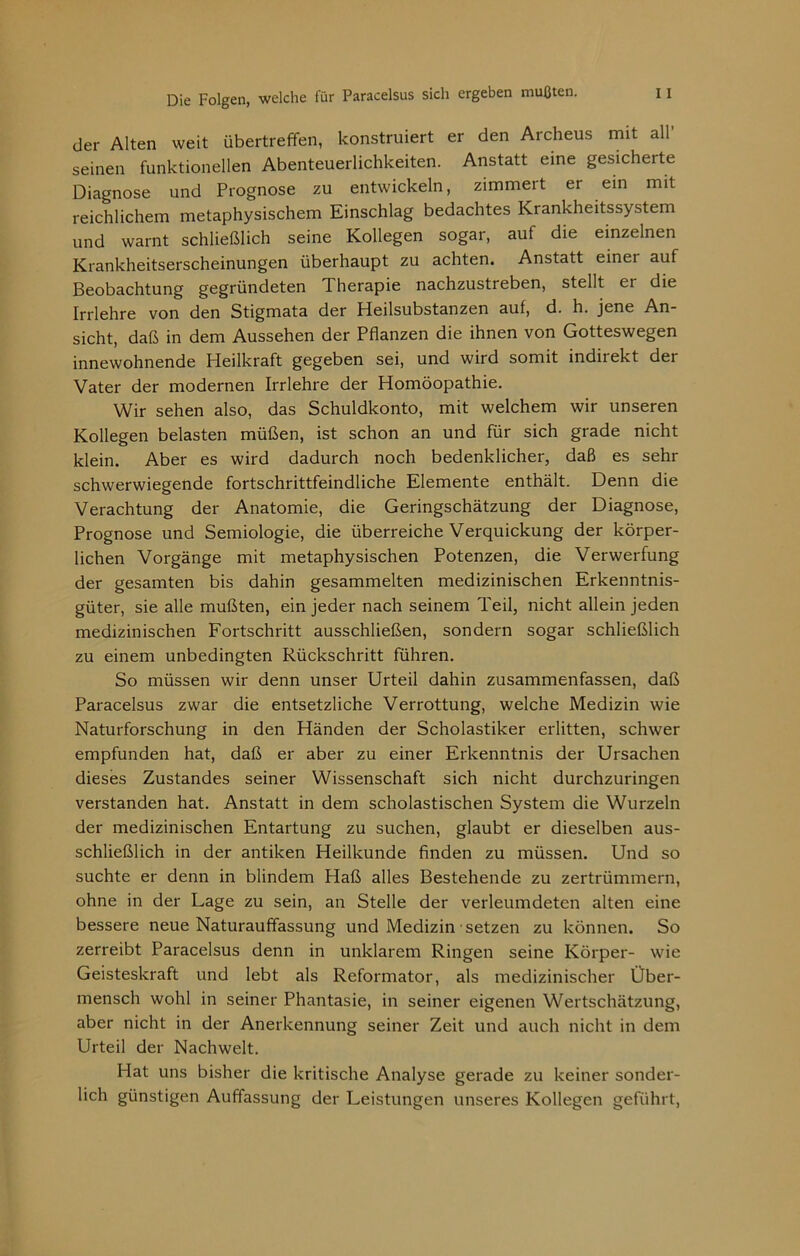 der Alten weit Übertreffen, konstruiert er den Archeus mit all’ seinen funktionellen Abenteuerlichkeiten. Anstatt eine gesicherte Diagnose und Prognose zu entwickeln, zimmert er ein mit reichlichem metaphysischem Einschlag bedachtes Krankheitssystem und warnt schließlich seine Kollegen sogar, auf die einzelnen Krankheitserscheinungen überhaupt zu achten. Anstatt einer auf Beobachtung gegründeten Therapie nachzustreben, stellt er die Irrlehre von den Stigmata der Heilsubstanzen auf, d. h. jene An- sicht, daß in dem Aussehen der Pflanzen die ihnen von Gotteswegen innewohnende Heilkraft gegeben sei, und wird somit indirekt der Vater der modernen Irrlehre der Homöopathie. Wir sehen also, das Schuldkonto, mit welchem wir unseren Kollegen belasten müßen, ist schon an und für sich grade nicht klein. Aber es wird dadurch noch bedenklicher, daß es sehr schwerwiegende fortschrittfeindliche Elemente enthält. Denn die Verachtung der Anatomie, die Geringschätzung der Diagnose, Prognose und Semiologie, die überreiche Verquickung der körper- lichen Vorgänge mit metaphysischen Potenzen, die Verwerfung der gesamten bis dahin gesammelten medizinischen Erkenntnis- güter, sie alle mußten, ein jeder nach seinem Teil, nicht allein jeden medizinischen Fortschritt ausschließen, sondern sogar schließlich zu einem unbedingten Rückschritt führen. So müssen wir denn unser Urteil dahin zusammenfassen, daß Paracelsus zwar die entsetzliche Verrottung, welche Medizin wie Naturforschung in den Händen der Scholastiker erlitten, schwer empfunden hat, daß er aber zu einer Erkenntnis der Ursachen dieses Zustandes seiner Wissenschaft sich nicht durchzuringen verstanden hat. Anstatt in dem scholastischen System die Wurzeln der medizinischen Entartung zu suchen, glaubt er dieselben aus- schließlich in der antiken Heilkunde finden zu müssen. Und so suchte er denn in blindem Haß alles Bestehende zu zertrümmern, ohne in der Lage zu sein, an Stelle der verleumdeten alten eine bessere neue Naturauffassung und Medizin setzen zu können. So zerreibt Paracelsus denn in unklarem Ringen seine Körper- wie Geisteskraft und lebt als Reformator, als medizinischer Über- mensch wohl in seiner Phantasie, in seiner eigenen Wertschätzung, aber nicht in der Anerkennung seiner Zeit und auch nicht in dem Urteil der Nachwelt. Hat uns bisher die kritische Analyse gerade zu keiner sonder- lich günstigen Auffassung der Leistungen unseres Kollegen geführt.