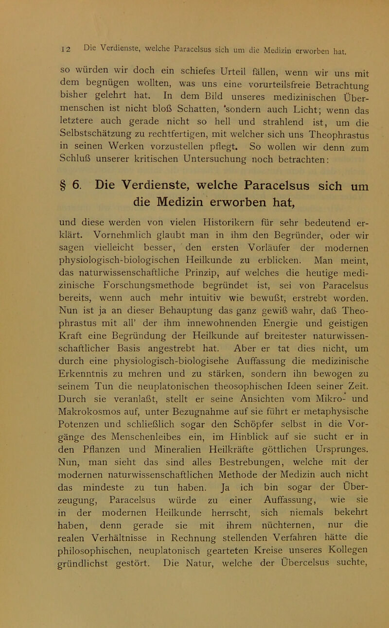 so würden wir doch ein schiefes Urteil fallen, wenn wir uns mit dem begnügen wollten, was uns eine vorurteilsfreie Betrachtung bisher gelehrt hat. In dem Bild unseres medizinischen Über- menschen ist nicht bloß Schatten, ‘sondern auch Licht; wenn das letztere auch gerade nicht so hell und strahlend ist, um die Selbstschätzung zu rechtfertigen, mit welcher sich uns Theophrastus in seinen Werken vorzustellen pflegt. So wollen wir denn zum Schluß unserer kritischen Untersuchung noch betrachten: § 6. Die Verdienste, welche Paracelsus sich um die Medizin erworben hat, und diese werden von vielen Historikern für sehr bedeutend er- klärt. Vornehmlich glaubt man in ihm den Begründer, oder wir sagen vielleicht besser, ' den ersten Vorläufer der modernen physiologisch^biologischen Heilkunde zu erblicken. Man meint, das naturwissenschaftliche Prinzip, auf welches die heutige medi- zinische Forschungsmethode begründet ist, sei von Paracelsus bereits, wenn auch mehr intuitiv wie bewußt, erstrebt worden. Nun ist ja an dieser Behauptung das ganz gewiß wahr, daß Theo- phrastus mit all’ der ihm innewohnenden Energie und geistigen Kraft eine Begründung der Heilkunde auf breitester naturwissen- schaftlicher Basis angestrebt hat. Aber er tat dies nicht, um durch eine physiologisch-biologisehe Auffassung die medizinische Erkenntnis zu mehren und zu stärken, sondern ihn bewogen zu seinem Tun die neuplatonischen theosophischen Ideen seiner Zeit. Durch sie veranlaßt, stellt er seine Ansichten vom Mikro- und Makrokosmos auf, unter Bezugnahme auf sie führt er metaphysische Potenzen und schließlich sogar den Schöpfer selbst in die Vor- gänge des Menschenleibes ein, im Hinblick auf sie sucht er in den Pflanzen und Mineralien Heilkräfte göttlichen Ursprunges. Nun, man sieht das sind alles Bestrebungen, welche mit der modernen naturwissenschaftlichen Methode der Medizin auch nicht das mindeste zu tun haben. Ja ich bin sogar der Über- zeugung, Paracelsus würde zu einer Auffassung, wie sie in der modernen Heilkunde herrscht, sich niemals bekehrt haben, denn gerade sie mit ihrem nüchternen, nur die realen Verhältnisse in Rechnung stellenden Verfahren hätte die philosophischen, neuplatonisch gearteten Kreise unseres Kollegen gründlichst gestört. Die Natur, welche der Übercelsus suchte.