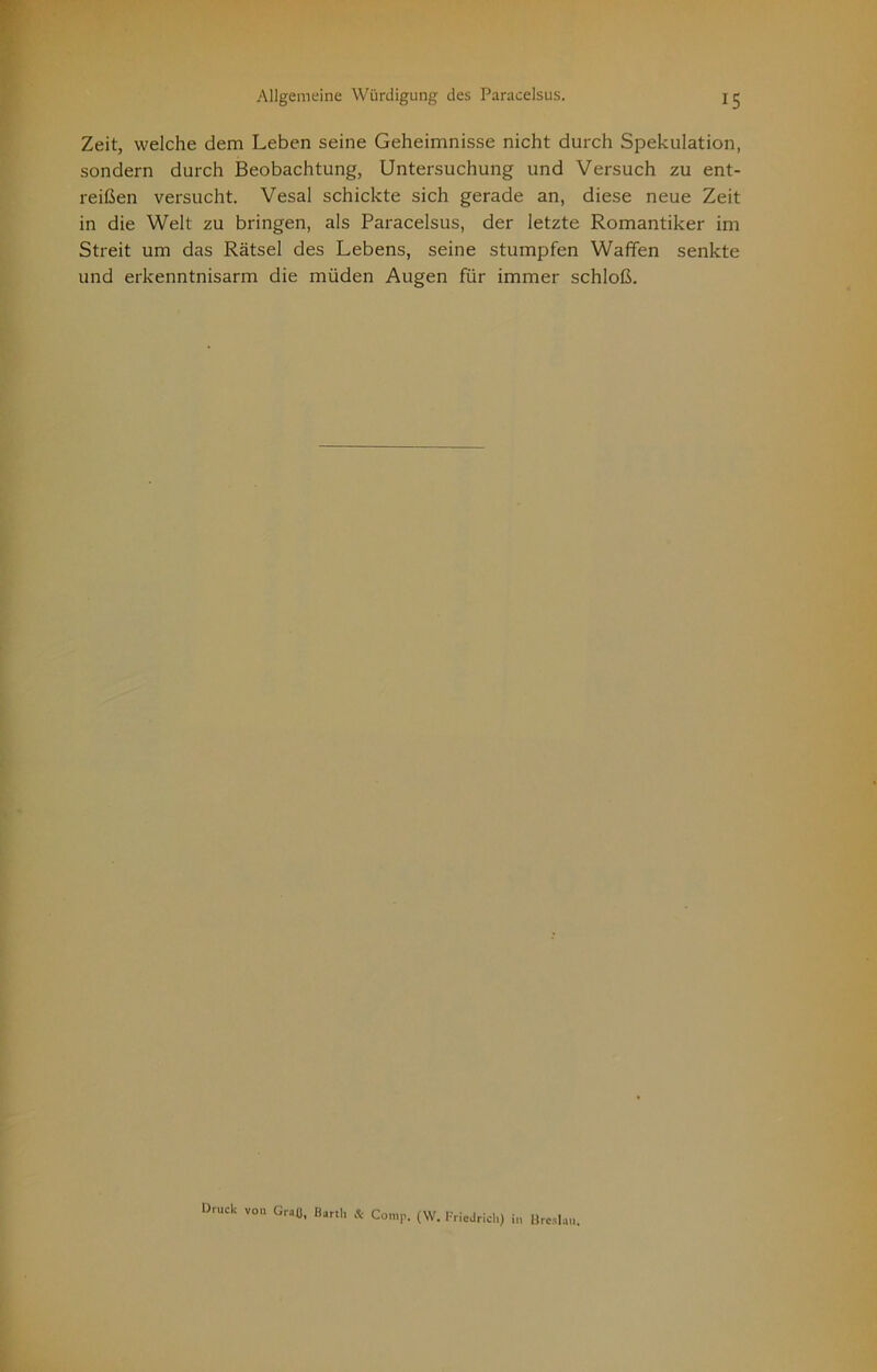 Zeit, welche dem Leben seine Geheimnisse nicht durch Spekulation, sondern durch Beobachtung, Untersuchung und Versuch zu ent- reißen versucht. Vesal schickte sich gerade an, diese neue Zeit in die Welt zu bringen, als Paracelsus, der letzte Romantiker im Streit um das Rätsel des Lebens, seine stumpfen Waffen senkte und erkenntnisarm die müden Augen für immer schloß. Druck VOH Graü. Barth & Comp. (W. Friedrich) in Ureslau.