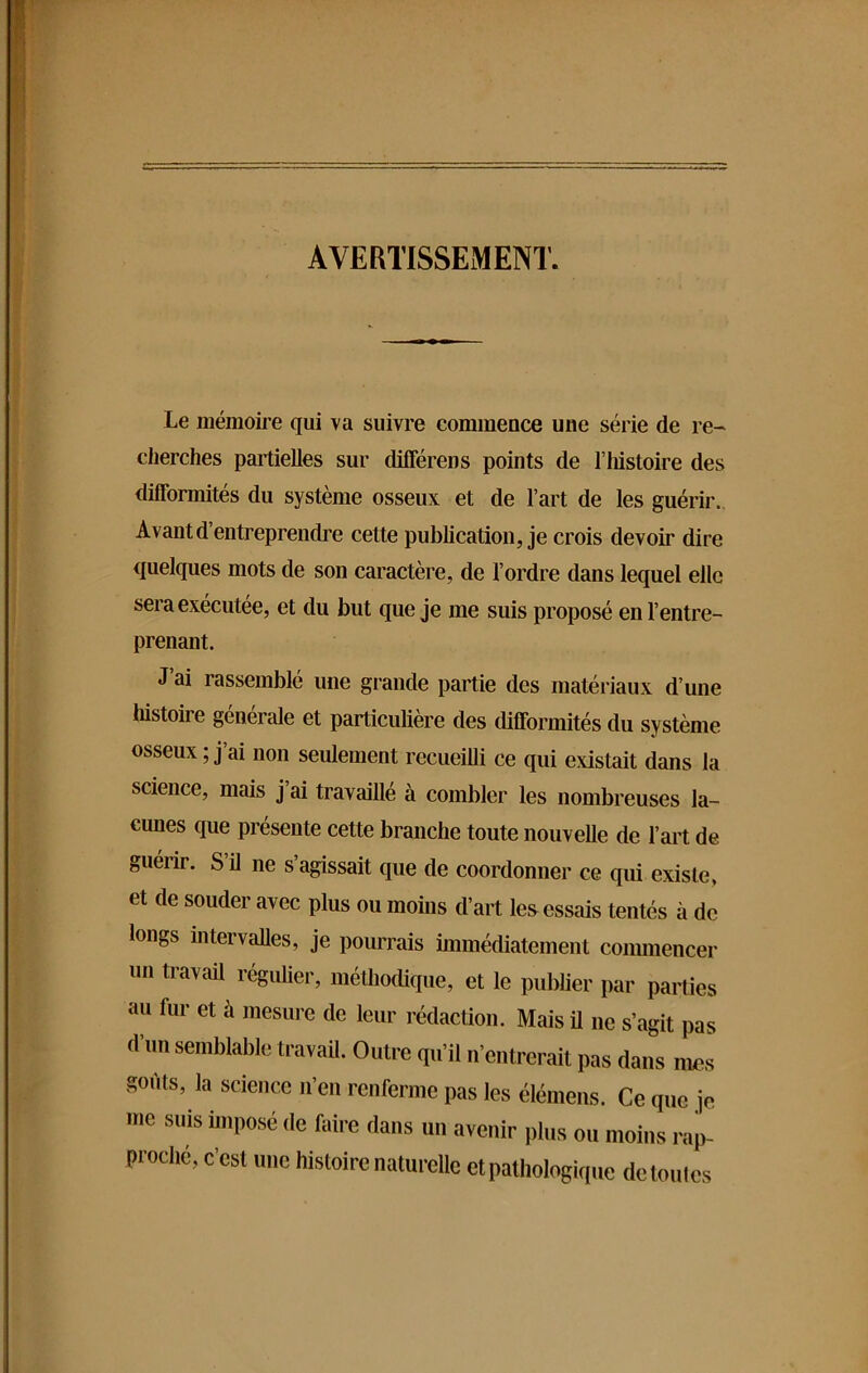 AVERTISSEMENT. Le mémoire qui va suivre commence une série de re- cherches partielles sur différens points de l’histoire des difformités du système osseux et de l’art de les guérir. Avant d’entreprendre cette publication, je crois devoir dire quelques mots de son caractère, de l’ordre dans lequel elle sera exécutée, et du but que je me suis proposé en l’entre- prenant. J’ai rassemblé une grande partie des matériaux d’une histoire générale et particulière des difformités du sy stème osseux ; j ai non seulement recueilli ce qui existait dans la science, mais j’ai travaillé à combler les nombreuses la- cunes que présente cette branche toute nouvelle de l’art de guérir. S il ne s’agissait que de coordonner ce qui existe, et de souder avec plus ou moins d’art les essais tentés à de longs intervalles, je pourrais immédiatement commencer un travail régulier, méthodique, et le publier par parties au fur et à mesure de leur rédaction. Mais il ne s’agit pas d’un semblable travail. Outre qu’il n’entrerait pas dans mes goiits, la science n’en renferme pas les élémens. Ce que je me suis imposé .le faire dans un avenir plus ou moins rap- proche, c'est une histoire naturelle et pathologique de toutes