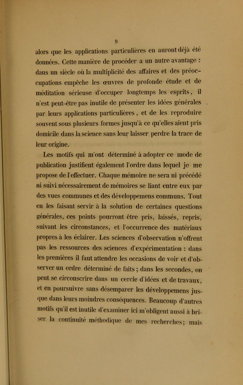 alors que les applications particulières en auront déjà été données. Celte manière de procéder a un autre avantage : dans un siècle où la multiplicité des affaires et des préoc- cupations empêche les œuvres de profonde étude et de méditation sérieuse d’occuper longtemps les esprits, il n’est peut-être pas inutile de présenter les idées générales par leurs applications particulières, et de les reproduire souvent sous plusieurs formes jusqu’à ce qu’elles aient pris domicile dans la science sans leur laisser perdre la trace de leur origine. Les motifs qui m’ont déterminé à adopter ce mode de publication justifient également l’ordre dans lequel je me propose de l’effectuer. Chaque mémoire ne sera ni précédé ni suivi nécessairement de mémoires se fiant entre eux par des vues communes et des développemens communs. Tout en les faisant servir à la solution de certaines questions générales, ces points pourront être pris, laissés, repris, suivant les circonstances, et l’occurrence des matériaux propres à les éclairer. Les sciences d’observation n’offrent pas les ressources des sciences d’expérimentation : dans les premières il faut attendre les occasions de voir et d’ob- server un ordre déterminé de faits ; dans les secondes, on peut se circonscrire dans un cercle d’idées et de travaux, et en poursuivre sans désemparer les développemens jus- que dans leurs moindres conséquences. Beaucoup d’autres motifs qu’il est inutile d’examiner ici m’obligent aussi à bri- ser la continuité méthodique de mes recherches; mais