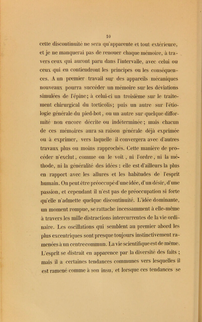 cette discontinuité ne sera qu’apparente et tout extérieure, et je ne manquerai pas de renouer chaque mémoire, à tra- vers ceux qui auront paru dans l’intervalle, avec celui ou ceux qui en contiendront les principes ou les conséquen- ces. A un premier travail sur des appareils mécaniques nouveaux pourra succéder un mémoire sur les déviations simulées de l’épine; à celui-ci un troisième sur le traite- ment chirurgical du torticolis; puis un autre sur l’étio- logie générale du pied-bot, ou un autre sur quelque diffor- mité non encore décrite ou indéterminée ; mais chacun de ces mémoires aura sa raison générale déjà exprimée ou à exprimer, vers laquelle il convergera avec d’autres travaux plus ou moins rapprochés. Cette manière de pro- céder n’exclut, comme on le voit, ni l’ordre, ni la mé- thode, ni la généralité des idées : elle est d’ailleurs la plus en rapport avec les allures et les habitudes de l’esprit humain. On peut être préoccupé d’une idée, d’un désir, d’une passion, et cependant il n’est pas de préoccupation si forte quelle n’admette quelque discontinuité. L’idée dominante, un moment rompue, se rattache incessamment à elle-même à travers les mille distractions intercurrentes de la vie ordi- naire. Les oscillations qui semblent au premier abord les plus excentriques sont presque toujours instinctivement ra- menées à un centre commun. La vie scientifique est de même. L’esprit se distrait en apparence par la diversité des faits ; mais il a certaines tendances communes vers lesquelles il est ramené comme à son insu, et lorsque ces tendances se