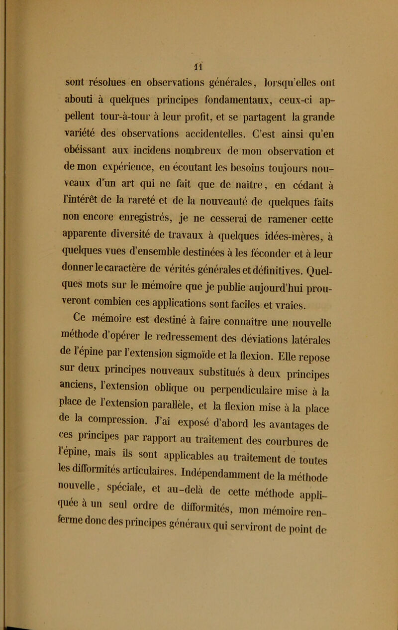 sont résolues en observations générales, lorsqu’elles ont abouti à quelques principes fondamentaux, ceux-ci ap- pellent tour-à-tour à leur profit, et se partagent la grande variété des observations accidentelles. C’est ainsi qu’en obéissant aux incidens nombreux de mon observation et de mon expérience, en écoutant les besoins toujours nou- veaux d’un art qui ne fait que de naître, en cédant à l’intérêt de la rareté et de la nouveauté de quelques faits non encore enregistrés, je ne cesserai de ramener cette apparente diversité de travaux à quelques idées-mères, à quelques vues d’ensemble destinées à les féconder et à leur donner le caractère de vérités générales et définitives. Quel- ques mots sur le mémoire que je publie aujourd’hui prou- veront combien ces applications sont faciles et vraies. Ce mémoire est destiné à faire connaître une nouvelle méthode d'opérer le redressement des déviations latérales de l’épine par l’extension sigmoïde et la flexion. Elle repose sur deux principes nouveaux substitués à deux principes anciens, 1 extension oblique ou perpendiculaire mise à la place de l’extension parallèle, et la flexion mise à la place de la compression. J’ai exposé d’abord les avantages de ces principes par rapport au traitement des courbures de 1 opine, mais Us sont applicables au traitement de toutes les difformités articulaires. Indépendamment delà méthode nouvcfle, spéciale, et au-delà de cette méthode appli- quée a un seul ordre de difformités, mon mémoire ren- ferme donc des principes généraux qui serviront de point de