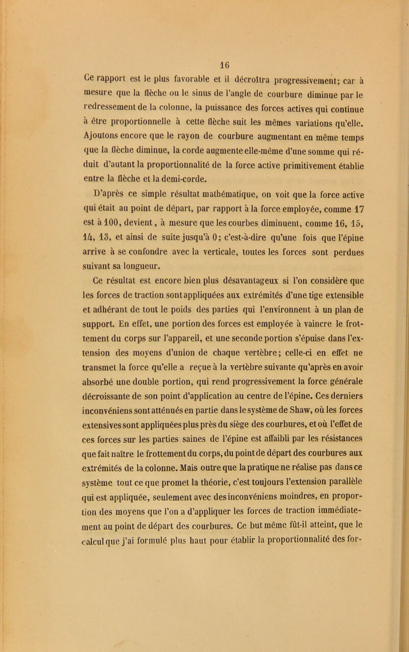 Ce rapport est le plus favorable et il décroîtra progressivement; car à mesure que la flèche ou le sinus de l’angle de courbure diminue par le redressement de la colonne, la puissance des forces actives qui continue à être proportionnelle à cette flèche suit les mêmes variations qu’elle. Ajoutons encore que le rayon de courbure augmentant en même temps que la flèche diminue, la corde augmente elle-même d’une somme qui ré- duit d’autant la proportionnalité de la force active primitivement établie entre la flèche et la demi-corde. D’après ce simple résultat mathématique, on voit que la force active qui était au point de départ, par rapport à la force employée, comme 17 est à 100, devient, à mesure que les courbes diminuent, comme 16, 15, 14, 13, et ainsi de suite jusqu’à 0 ; c’est-à-dire qu’une fois que l’épine arrive à se confondre avec la verticale, toutes les forces sont perdues suivant sa longueur. Ce résultat est encore bien plus désavantageux si l’on considère que les forces de traction sont appliquées aux extrémités d’une tige extensible et adhérant de tout le poids des parties qui l’environnent à un plan de support. En effet, une portion des forces est employée à vaincre le frot- tement du corps sur l’appareil, et une seconde portion s’épuise dans l’ex- tension des moyens d’union de chaque vertèbre; celle-ci en effet ne transmet la force qu’elle a reçue à la vertèbre suivante qu’après en avoir absorbé une double portion, qui rend progressivement la force générale décroissante de son point d’application au centre de l’épine. Ces derniers i ncon véniens sont atténués en partie dans le système de Shaw, où les forces extensives sont appliquées plus près du siège des courbures, et où l’effet de ces forces sur les parties saines de l’épine est affaibli par les résistances que fait naître le frottement du corps, du point de départ des courbures aux extrémités de la colonne. Mais outre que la pratique ne réalise pas dans ce système tout ce que promet la théorie, c’est toujours l’extension parallèle qui est appliquée, seulement avec desinconvéniens moindres, en propor- tion des moyens que l’on a d’appliquer les forces de traction immédiate- ment au point de départ des courbures. Ce but même fût-il atteint, que le calcul que j’ai formulé plus haut pour établir la proportionnalité des for-