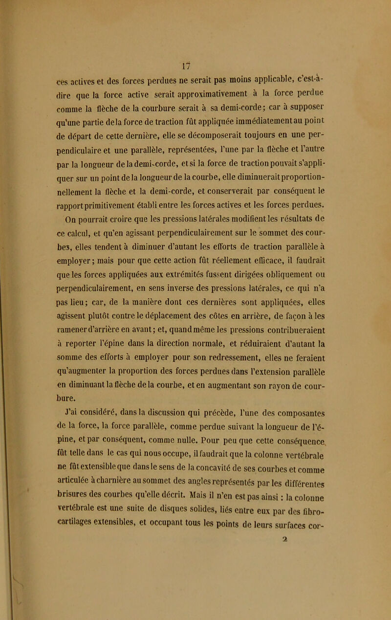 ces actives et des forces perdues ne serait pas moins applicable, c’est-à- dire que la force active serait approximativement à la force perdue comme la flèche de la courbure serait à sa demi-corde; car à supposer qu’une partie delà force de traction fût appliquée immédiatement au point de départ de cette dernière, elle se décomposerait toujours en une per- pendiculaire et une parallèle, représentées, l’une par la flèche et l’autre par la longueur de la demi-corde, etsi la force de traction pouvait s’appli- quer sur un point delà longueur de la courbe, elle diminuerait proportion- nellement la flèche et la demi-corde, et conserverait par conséquent le rapport primitivement établi entre les forces actives et les forces perdues. On pourrait croire que les pressions latérales modifient les résultats de ce calcul, et qu’en agissant perpendiculairement sur le sommet des cour- bes, elles tendent à diminuer d’autant les efforts de traction parallèle à employer ; mais pour que cette action fût réellement efficace, il faudrait que les forces appliquées aux extrémités fussent dirigées obliquement ou perpendiculairement, en sens inverse des pressions latérales, ce qui n’a pas lieu; car, de la manière dont ces dernières sont appliquées, elles agissent plutôt contre le déplacement des côtes en arrière, de façon à les ramener d’arrière en avant; et, quandmêmeles pressions contribueraient à reporter l’épine dans la direction normale, et réduiraient d’autant la somme des efforts à employer pour son redressement, elles ne feraient qu’augmenter la proportion des forces perdues dans l’extension parallèle en diminuant la flèche de la courbe, et en augmentant son rayon de cour- bure. J’ai considéré, dans la discussion qui précède, l’une des composantes de la force, la force parallèle, comme perdue suivant la longueur de l’é- pine, et par conséquent, comme nulle. Pour peu que cette conséquence, fût telle dans le cas qui nous occupe, il faudrait que la colonne vertébrale ne fût extensible que dans le sens de la concavité de ses courbes et comme articulée à charnière au sommet des angles représentés par les différentes brisures des courbes qu’elle décrit. Mais il n’en est pas ainsi : la colonne vertébrale est une suite de disques solides, liés entre eux par des fibro- cartilages extensibles, et occupant tous les points de leurs surfaces cor- 2