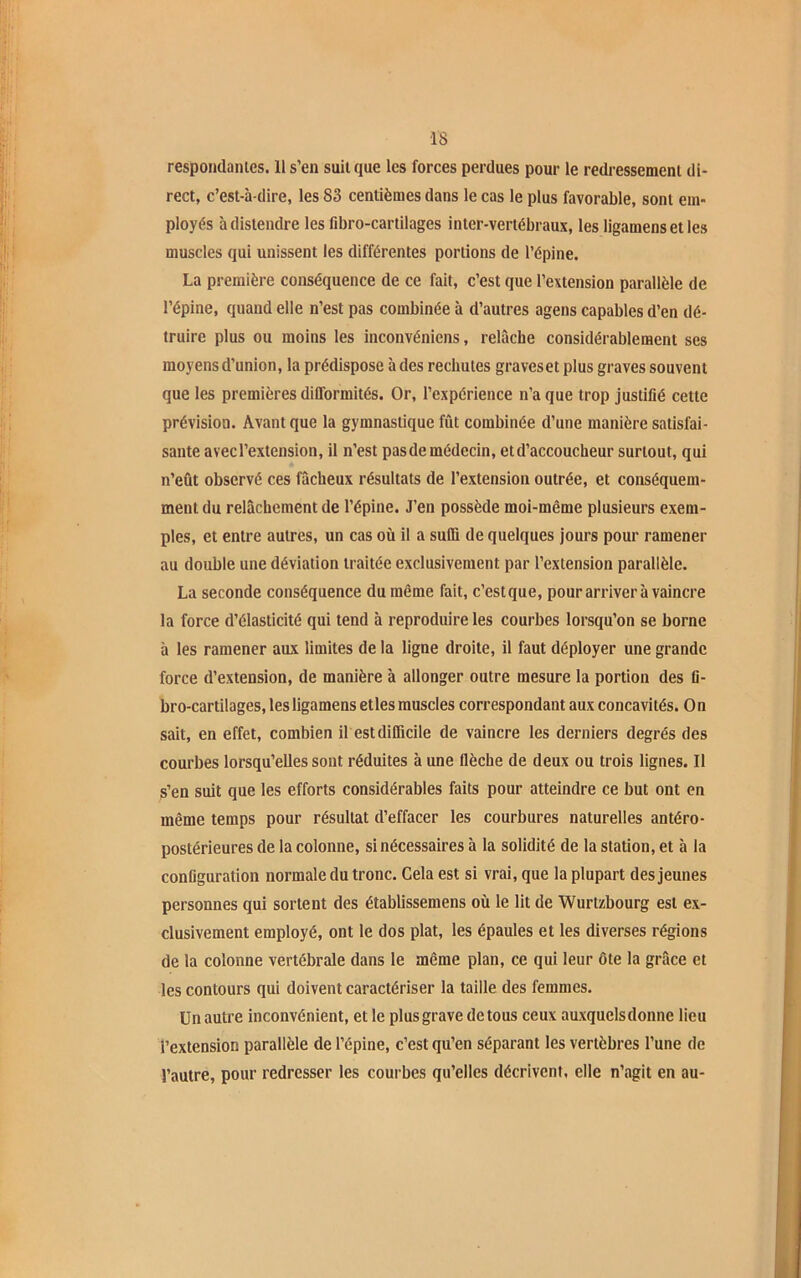 respondantes. H s’en suit que les forces perdues pour le redressement di- rect, c’est-à-dire, les 83 centièmes dans le cas le plus favorable, sont em- ployés à distendre les fibro-cartilages inter-vertébraux, les ligamensetles muscles qui unissent les différentes portions de l’épine. La première conséquence de ce fait, c’est que l’extension parallèle de l’épine, quand elle n’est pas combinée à d’autres agens capables d’en dé- truire plus ou moins les inconvéniens, relâche considérablement scs moyens d’union, la prédispose à des rechutes graveset plus graves souvent que les premières difformités. Or, l’expérience n’a que trop justifié cette prévision. Avant que la gymnastique fût combinée d’une manière satisfai- sante avecl’extension, il n’est pasde médecin, et d’accoucheur surtout, qui n’eût observé ces fâcheux résultats de l’extension outrée, et conséquem- ment du relâchement de l’épine. J’en possède moi-même plusieurs exem- ples, et entre autres, un cas où il a suffi de quelques jours pour ramener au double une déviation traitée exclusivement par l’extension parallèle. La seconde conséquence du même fait, c’estque, pour arriver à vaincre la force d’élasticité qui tend à reproduire les courbes lorsqu’on se borne à les ramener aux limites de la ligne droite, il faut déployer une grande force d’extension, de manière à allonger outre mesure la portion des fi- bro-cartilages, les ligamens etles muscles correspondant aux concavités. On sait, en effet, combien il est difficile de vaincre les derniers degrés des courbes lorsqu’elles sont réduites à une flèche de deux ou trois lignes. Il s’en suit que les efforts considérables faits pour atteindre ce but ont en même temps pour résultat d’effacer les courbures naturelles antéro- postérieures de la colonne, si nécessaires à la solidité de la station, et à la configuration normale du tronc. Cela est si vrai, que la plupart des jeunes personnes qui sortent des établissemens où le lit de Wurtzbourg est ex- clusivement employé, ont le dos plat, les épaules et les diverses régions de la colonne vertébrale dans le même plan, ce qui leur ôte la grâce et les contours qui doivent caractériser la taille des femmes. Un autre inconvénient, et le plus grave de tous ceux auxquelsdonne lieu l’extension parallèle de l’épine, c’est qu’en séparant les vertèbres l’une de l’autre, pour redresser les courbes qu’elles décrivent, elle n’agit en au-