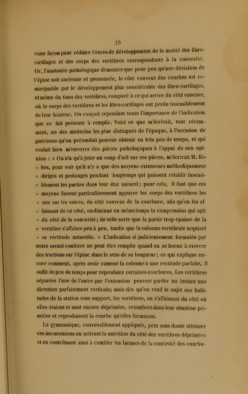 rune façon pour réduire l’excès de développement de la moitié des fibro- cartilages et des corps des vertèbres correspondante à la convexités Or, l’anatomie pathologique démontre que pour peu qu’une déviation de l’épine soit ancienne et prononcée, le côté convexe des courbes est re- marquable par le développement plus considérable des fibro-cartilages, et même du tissu des vertèbres, comparé à ce qui arrive du côté concave, où le corps des vertèbres et les fibro-cartilages ont perdu insensiblement de leur hauteur. On conçoit cependant toute l’importance de l’indication que ce fait présente à remplir. Voici ce que m’écrivait, tout récem- ment, un des médecins les plus distingués de l’époque, à l’occasion de guérisons qu’on prétendait pouvoir obtenir en très peu de temps, et qui voulait bien m’envoyer des pièces pathologiques à l’appui de son opi- nion : « On n’a qu’à jeter un coup d’œil sur ces pièces, m’écrivait M. Ri- » bes, pour voir qu’il n’y a que des moyens extenseurs méthodiquement « dirigés et prolongés pendant longtemps qui puissent rétablir insensi- » blement les parties dans leur état naturel ; pour cela, il faut que ces » moyens fassent particulièrement appuyer les corps des vertèbres les » uns sur les autres, du côté convexe de la courbure, afin qu’en les af- » laissant de ce côté, on diminue en même temps la compression qui agit » du côté de la concavité; de telle sorte que la partie trop épaisse de la » vertèbre s’affaisse peu à peu, tandis que la colonne vertébrale acquiert » sa rectitude naturelle. » L’indication si judicieusement formulée par notre savant confrère ne peut être remplie quand on se borne à exercer des tractions sur l’épine dans le sens de sa longueur ; ce qui explique en - core comment, après avoir ramené la colonne à une rectitude parfaite, il suffit de peu de temps pour reproduire certaines courbures. Les vertèbres séparées l’une de l’autre par l’extension peuvent garder un instant une direction parfaitement verticale; mais dès qu’on rend le sujet aux habi- tudes de la station sans support, les vertèbres, en s’affaissant du côté où elles étaient et sont encore déprimées, retombentdans leur situation pri- mitive et reproduisent la courbe qu’elles formaient. La gymnastique, convenablement appliquée, peut sans doute atténuer ces inconvéniens en activant la nutrition du côté des vertèbres déprimées et en contribuant ainsi à combler les lacunes de la concavité des courbu-