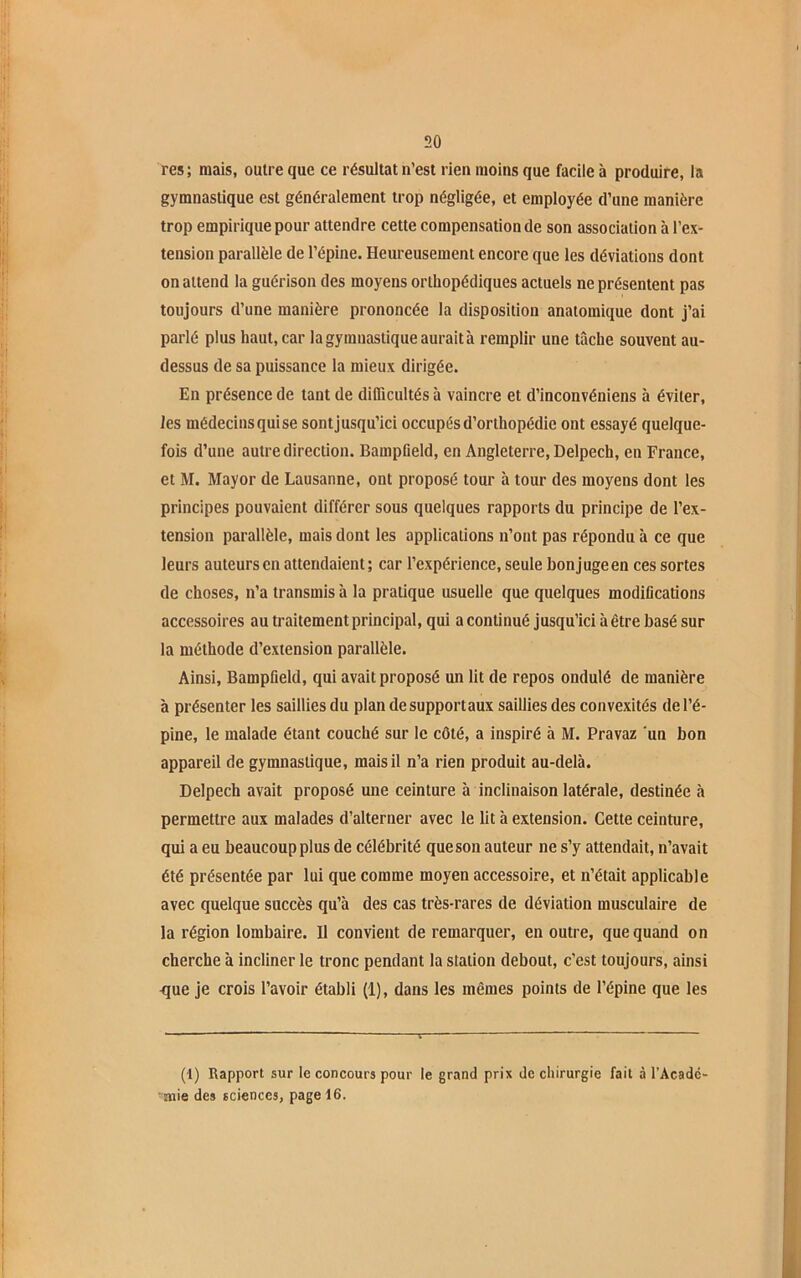 res; mais, outre que ce résultat n’est rien moins que facile à produire, la gymnastique est généralement trop négligée, et employée d’une manière trop empirique pour attendre cette compensation de son association à l’ex- tension parallèle de l’épine. Heureusement encore que les déviations dont on attend la guérison des moyens orthopédiques actuels ne présentent pas toujours d’une manière prononcée la disposition anatomique dont j’ai parlé plus haut, car la gymnastique aurait à remplir une tâche souvent au- dessus de sa puissance la mieux dirigée. En présence de tant de difficultés à vaincre et d’inconvéniens à éviter, les médecinsquise sontjusqu’ici occupés d’orthopédie ont essayé quelque- fois d’une autre direction. BampOeld, en Angleterre, Delpech, en France, et M. Mayor de Lausanne, ont proposé tour à tour des moyens dont les principes pouvaient différer sous quelques rapports du principe de l’ex- tension parallèle, mais dont les applications n’ont pas répondu à ce que leurs auteurs en attendaient; car l’expérience, seule bonjugeen ces sortes de choses, n’a transmis à la pratique usuelle que quelques modifications accessoires au traitement principal, qui a continué jusqu’ici à être basé sur la méthode d’extension parallèle. Ainsi, Bampfield, qui avait proposé un lit de repos ondulé de manière à présenter les saillies du plandesupportaux saillies des convexités de l’é- pine, le malade étant couché sur le côté, a inspiré à M. Pravaz un bon appareil de gymnastique, mais il n’a rien produit au-delà. Delpech avait proposé une ceinture à inclinaison latérale, destinée à permettre aux malades d’alterner avec le lit à extension. Cette ceinture, qui a eu beaucoup plus de célébrité queson auteur ne s’y attendait, n’avait été présentée par lui que comme moyen accessoire, et n’était applicable avec quelque succès qu’à des cas très-rares de déviation musculaire de la région lombaire. Il convient de remarquer, en outre, que quand on cherche à incliner le tronc pendant la station debout, c’est toujours, ainsi que je crois l’avoir établi (1), dans les mêmes points de l’épine que les (1) Rapport sur le concours pour le grand prix de chirurgie fait à l'Acade- mie des sciences, page 16.