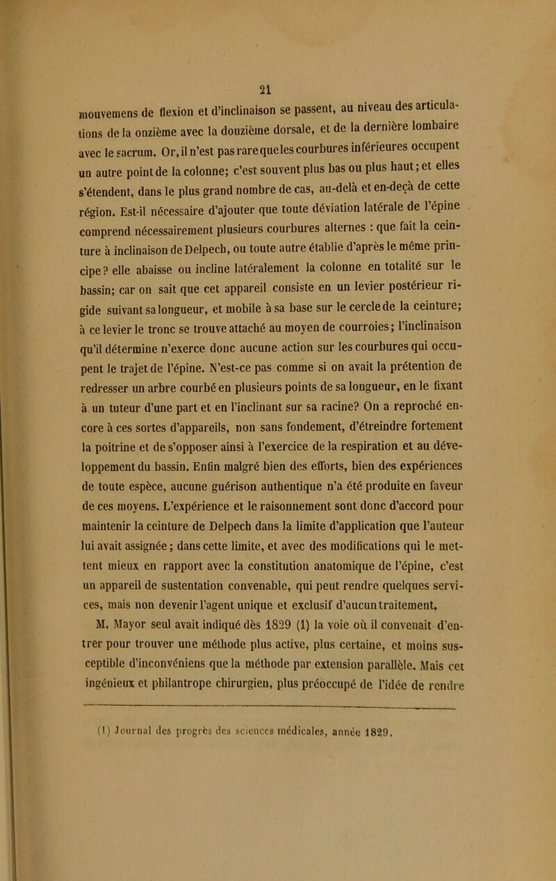 mouvemens de flexion et d’inclinaison se passent, au niveau des articula- lions de la onzième avec la douzième dorsale, et de la dernière lombaire avec le sacrum. Or, il n’est pas rare queles courbures inférieures occupent un autre point de la colonne; c’est souvent plus bas ou plus haut ; et elles s’étendent, dans le plus grand nombre de cas, au-delà et en-deçà de cette région. Est-il nécessaire d’ajouter que toute déviation latérale de 1 épine comprend nécessairement plusieurs courbures alternes : que fait la cein- ture à inclinaison de Delpech, ou toute autre établie d après le même prin- cipe ? elle abaisse ou incline latéralement la colonne en totalité sur le bassin; car on sait que cet appareil consiste en un levier postérieur ri- gide suivant sa longueur, et mobile à sa base sur le cercle de la ceintuie, à ce levier le tronc se trouve attaché au moyen de courroies; l’inclinaison qu’il détermine n’exerce donc aucune action sur les courbures qui occu- pent le trajet de l’épine. N’est-ce pas comme si on avait la prétention de redresser un arbre courbé en plusieurs points de sa longueur, en le fixant à un tuteur d’une part et en l’inclinant sur sa racine? On a reproché en- core à ces sortes d’appareils, non sans fondement, d’étreindre fortement la poitrine et de s’opposer ainsi à l’exercice de la respiration et au déve- loppement du bassin. Enfin malgré bien des efforts, bien des expériences de toute espèce, aucune guérison authentique n’a été produite en faveur de ces moyens. L’expérience et le raisonnement sont donc d’accord pour maintenir la ceinture de Delpech dans la limite d’application que l’auteur lui avait assignée ; dans cette limite, et avec des modifications qui le met- tent mieux en rapport avec la constitution anatomique de l’épine, c’est un appareil de sustentation convenable, qui peut rendre quelques servi- ces, mais non devenir l’agent unique et exclusif d’aucun traitement. M. Mayor seul avait indiqué dès 1829 (1) la voie ou il convenait d’en- trer pour trouver une méthode plus active, plus certaine, et moins sus- ceptible d’inconvéniens que la méthode par extension parallèle. Mais cet ingénieux et philantrope chirurgien, plus préoccupé de l’idée de rendre (t) .tournai des progrès dos sciences medicales, année 1829.