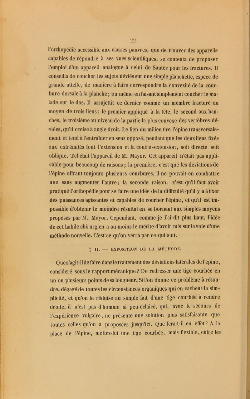 l’orthopédie accessible aux classes pauvres, que de trouver des appareils capables de répondre à ses vues scientifiques, se contenta de proposer l’emploi d’un appareil analogue à celui de Sauter pour les fractures. Il conseilla de coucher les sujets déviés sur une simple planchette, espece de grande attelle, de manière à faire correspondre la convexité de la cour- bure dorsale à la planche ; ou même en faisant simplement coucher le ma- lade sur le dos. Il assujettit ce dernier comme un membre fracturé au moyen de trois liens : le premier appliqué à la tête, le second aux han- ches, le troisième au niveau de la partie la plus convexe des vertèbres dé- viées, qu’il croise à angle droit. Le lien du milieu tire l’épine transversale- ment et tend à l’entraîner en sens opposé, pendant que les deux liens fixés aux extrémités font l’extension et la contre-extension, soit directe soit oblique. Tel était l’appareil de M. Mayor. Cet appareil n’était pas appli- cable pour beaucoup de raisons ; la première, c’est que les déviations de l’épine offrant toujours plusieurs courbures, il ne pouvait en combattre une sans augmenter l’autre ; la seconde raison, c’est qu’il faut avoir pratiqué l’orthopédie pour se faire une idée delà difficulté qu’il y a à fixer des puissances agissantes et capables de courber l’épine, et qu’il est im- possible d’obtenir le moindre résultat en se bornant aux simples moyens proposés par M. Mayor. Cependant, comme je l’ai dit plus haut, l’idée de cet habile chirurgien a au moins le mérite d’avoir mis sur la voie d’une méthode nouvelle. C’est ce qu’on verra par ce qui suit. §; II. — EXPOSITION 1)E LA MÉTHODE. Ques’agit-ilde faire dans le traitement des déviations latérales de l’épine, considéré sous le rapport mécanique? De redresser une tige courbée en un ou plusieurs points de sa longueur. Si l’on donne ce problème à résou- dre, dégagé de toutes les circonstances organiques qui en cachent la sim- plicité, et qu’on le réduise au simple fait d’une tige courbée à rendre droite, il n’est pas d’homme si peu éclairé, qui, avec le secours de l’expérience vulgaire, ne présente une solution plus satisfaisante que toutes celles qu’on a proposées jusqu’ici. Que fera-t-il en effet? A la place de l’épine, niettez-lui une tige courbée, mais flexible, entre les
