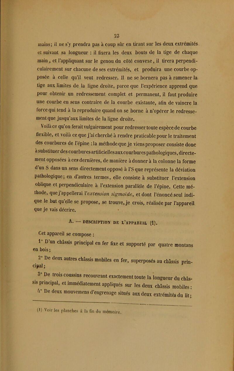 mains; il ne s’y prendra pas à coup sûr en tirant sur les deux extrémités et suivant sa longueur : il fixera les deux bouts de la lige de chaque main ., et l’appliquant sur le genou du côté convexe, il tirera perpendi- culairement sur chacune de ses extrémités, et produira une courbe op- posée à celle qu’il veut redresser. 11 ne se bornera pas h ramener la lige aux limites de la ligne droite, parce que l’expérience apprend que pour obtenir un redressement complet et permanent, il faut produire une courbe en sens contraire de la courbe existante, afin de vaincre la force qui tend à la reproduire quand on se borne à n’opérer le redresse- ment que jusqu’aux limites de la ligne droite. Voilà ce qu’on ferait vulgairement pour redresser toute espèce de courbe flexible, et voilà ce que j’ai cherché à rendre praticable pour le traitement des courbures de l’épine :1a méthode que je viens proposer consiste donc à substituer des courbures artificielles aux courbures pathologiques, directe- ment opposées à ces dernières, de manière à donner à la colonne la forme d un S dans un sens directement opposé à l’S que représente la déviation pathologique; en d’autres termes, elle consiste à substituer l’extension oblique et perpendiculaire à l’extension parallèle de l’épine. Cette mé- thode, que j’appellerai l'extension sigmoïde, et dont l’énoncé seul indi- que le but quelle se propose, se trouve, je crois, réalisée par l’appareil que je vais décrire. A. — DESCRIPTION DE L’APPAREIL (1). Cet appareil se compose : 1 D un châssis principal en fer fixe et supporté par quatre montans en bois; 2 De deux autres châssis mobiles en fer, superposés au châssis prin- cipal ; 3“ De trois coussins recouvrant exactement toute la longueur du châs* sis principal, et immédiatement appliqués sur les deux châssis mobiles- A” De deux mouvemens d’engrenage situés aux deux extrémités du lit- (I) Voiries planches à la fin du mémoire.