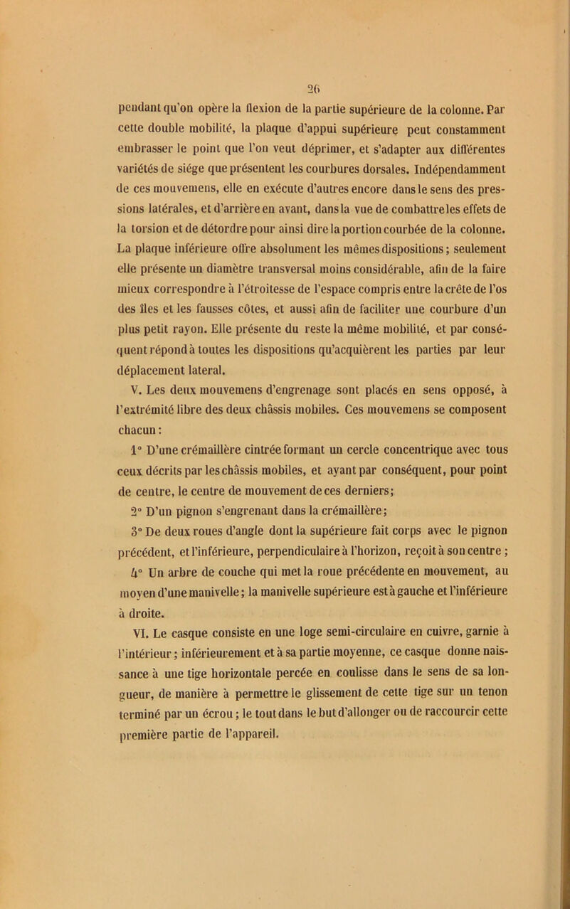 pendant qu'on opère la flexion de la partie supérieure de la colonne. Par cette double mobilité, la plaque d’appui supérieure peut constamment embrasser le point que l’on veut déprimer, et s’adapter aux différentes variétés de siège que présentent les courbures dorsales. Indépendamment de ces mouvemens, elle en exécute d’autres encore dans le sens des pres- sions latérales, et d’arrière en avant, dans la vue de combattre les effets de la torsion et de détordre pour ainsi dire la portion courbée de la colonne. La plaque inférieure offre absolument les mêmes dispositions; seulement elle présente un diamètre transversal moins considérable, afin de la faire mieux correspondre à l’étroitesse de l’espace compris entre la crête de l’os des îles et les fausses côtes, et aussi afin de faciliter une courbure d’un plus petit rayon. Elle présente du reste la même mobilité, et par consé- quent répond à toutes les dispositions qu’acquièrent les parties par leur déplacement latéral. V. Les deux mouvemens d’engrenage sont placés en sens opposé, à l’extrémité libre des deux châssis mobiles. Ces mouvemens se composent chacun : 1° D’une crémaillère cintrée formant un cercle concentrique avec tous ceux décrits par les châssis mobiles, et ayant par conséquent, pour point de centre, le centre de mouvement de ces derniers; 2° D’un pignon s’engrenant dans la crémaillère; 3° De deux roues d’angle dont la supérieure fait corps avec le pignon précédent, et l’inférieure, perpendiculaire à l’horizon, reçoit à son centre ; U° Un arbre de couche qui met la roue précédente en mouvement, au moyen d’une manivelle; la manivelle supérieure est à gauche et l’inférieure à droite. VI. Le casque consiste en une loge semi-circulaire en cuivre, garnie à l’intérieur ; inférieurement et à sa partie moyenne, ce casque donne nais- sance à une tige horizontale percée en coulisse dans le sens de sa lon- gueur, de manière à permettre le glissement de cette tige sur un tenon terminé par un écrou ; le tout dans le but d’allonger ou de raccourcir cette première partie de l’appareil.