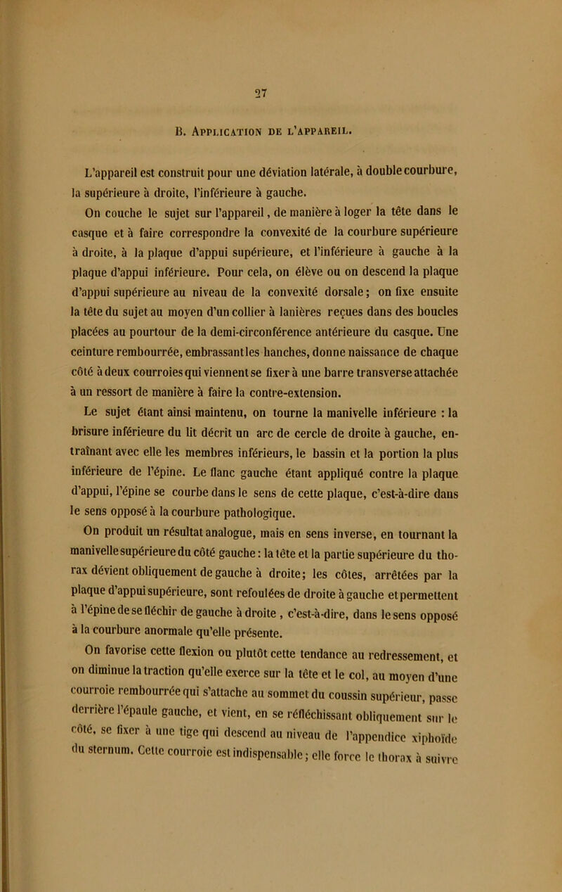 B. Application de l’appareil. L’appareil est construit pour une déviation latérale, à double courbure, la supérieure à droite, l’inférieure à gauche. On couche le sujet sur l’appareil, de manière à loger la tête dans le casque et à faire correspondre la convexité de la courbure supérieure à droite, à la plaque d’appui supérieure, et l’inférieure à gauche à la plaque d’appui inférieure. Pour cela, on élève ou on descend la plaque d’appui supérieure au niveau de la convexité dorsale ; on fixe ensuite la tête du sujet au moyen d’un collier à lanières reçues dans des boucles placées au pourtour de la demi-circonférence antérieure du casque. Une ceinture rembourrée, embrassantles hanches, donne naissance de chaque côté à deux courroies qui viennent se fixera une barre transverse attachée à un ressort de manière à faire la contre-extension. Le sujet étant ainsi maintenu, on tourne la manivelle inférieure : la brisure inférieure du lit décrit un arc de cercle de droite à gauche, en- traînant avec elle les membres inférieurs, le bassin et la portion la plus inférieure de l’épine. Le flanc gauche étant appliqué contre la plaque d’appui, l’épine se courbe dans le sens de cette plaque, c’est-à-dire dans le sens opposé à la courbure pathologique. On produit un résultat analogue, mais en sens inverse, en tournant la manivelle supérieure du côté gauche : la tête et la partie supérieure du tho- rax dévient obliquement de gauche à droite; les côtes, arrêtées par la plaque d appui supérieure, sont refoulées de droite à gauche et permettent a 1 épine de se fléchir de gauche à droite , c’est-à-dire, dans le sens opposé à la courbure anormale qu’elle présente. On favorise cette flexion ou plutôt cette tendance au redressement, et on diminue la traction qu’elle exerce sur la tête et le col, au moyen d’une courroie rembourrée qui s’attache au sommet du coussin supérieur, passe derrière l’épaule gauche, et vient, en se réfléchissant obliquement’sur le côté, se fixer à une tige qui descend au niveau de l’appendice xiphoïde du sternum. Celte courroie est indispensable ; elle force le thorax à suivre