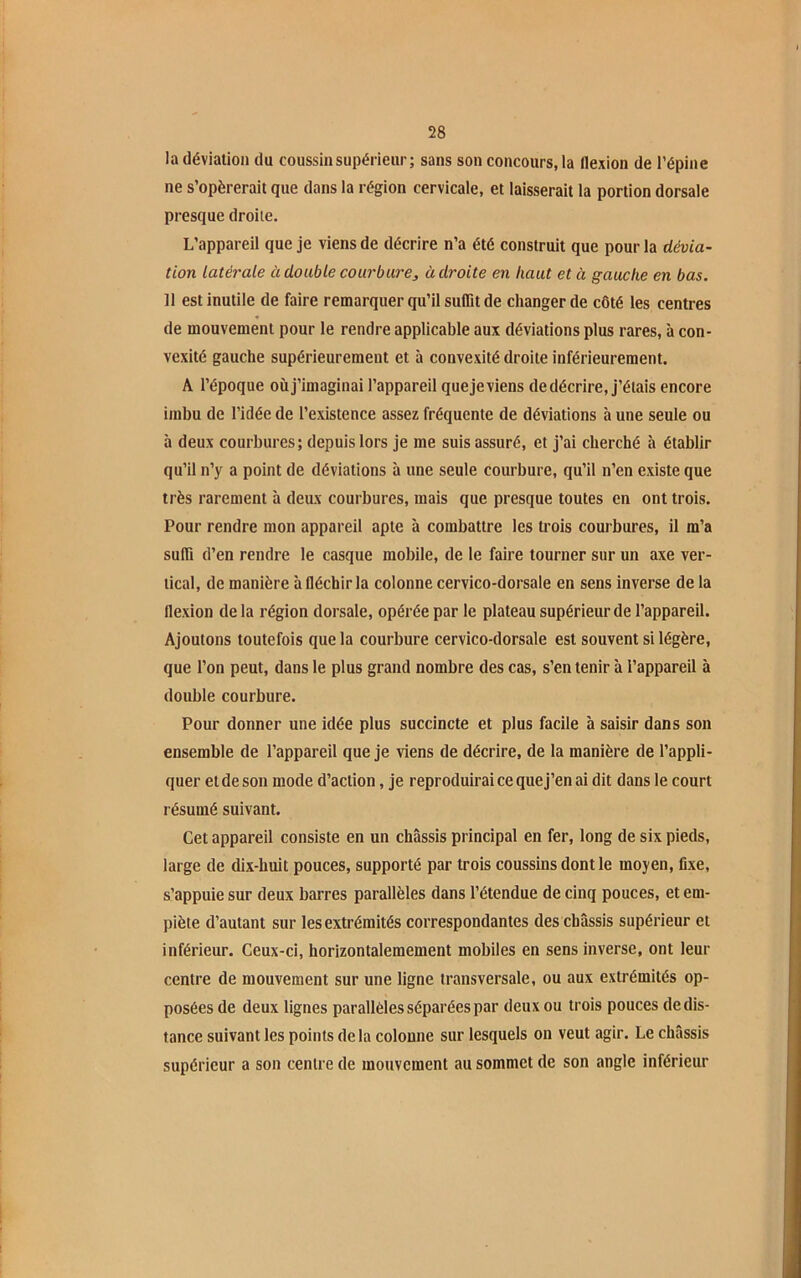 la déviation du coussin supérieur; sans son concours, la flexion de l’épine ne s’opérerait que dans la région cervicale, et laisserait la portion dorsale presque droite. L’appareil que je viens de décrire n’a été construit que pour la dévia- tion latérale à double courbure, adroite en haut et à gauche en bas. Il est inutile de faire remarquer qu’il suffit de changer de côté les centres de mouvement pour le rendre applicable aux déviations plus rares, à con- vexité gauche supérieurement et à convexité droite inférieurement. A l’époque où j’imaginai l’appareil que je viens de décrire, j’étais encore imbu de l’idée de l’existence assez fréquente de déviations à une seule ou à deux courbures; depuis lors je me suis assuré, et j’ai cherché à établir qu’il n’y a point de déviations à une seule courbure, qu’il n’en existe que très rarement à deux courbures, mais que presque toutes en ont trois. Pour rendre mon appareil apte à combattre les trois courbures, il m’a suffi d’en rendre le casque mobile, de le faire tourner sur un axe ver- tical, de manière à fléchir la colonne cervico-dorsale en sens inverse de la flexion delà région dorsale, opérée par le plateau supérieur de l’appareil. Ajoutons toutefois que la courbure cervico-dorsale est souvent si légère, que l’on peut, dans le plus grand nombre des cas, s’en tenir à l’appareil à double courbure. Pour donner une idée plus succincte et plus facile à saisir dans son ensemble de l’appareil que je viens de décrire, de la manière de l’appli- quer et de son mode d’action, je reproduirai ce que j’en ai dit dans le court résumé suivant. Cet appareil consiste en un châssis principal en fer, long de six pieds, large de dix-huit pouces, supporté par trois coussins dont le moyen, fixe, s’appuie sur deux barres parallèles dans l’étendue de cinq pouces, et em- piète d’autant sur les extrémités correspondantes des châssis supérieur et inférieur. Ceux-ci, horizontalemement mobiles en sens inverse, ont leur centre de mouvement sur une ligne transversale, ou aux extrémités op- posées de deux lignes parallèles séparées par deux ou trois pouces de dis- tance suivant les points de la colonne sur lesquels on veut agir. Le châssis supérieur a son centre de mouvement au sommet de son angle inférieur
