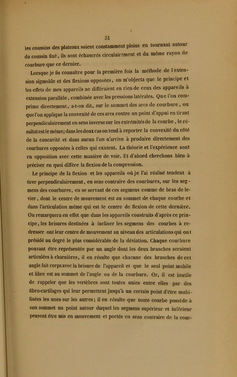 f 31 les coussins des plateaux soient constamment pleins en tournant autour du coussin fixé, ils sont échancrés circulairement et du même rayon de courbure que ce dernier. Lorsque je fis connaître pour la première fois la méthode de 1 exten- sion sigmoïde et des flexions opposées, on m’objecta que le principe et les effets de mes appareils ne différaient en rien de ceux des appareils à extension parallèle, combinée avec les pressions latérales. Que 1 on com- prime directement, a-t-on dit, sur le sommet des arcs de courbuie , ou que l’on applique la convexité de ces arcs contre un point d appui en tirant perpendiculairement en sens inverse sur les extrémités de la courbe, le ré- sultat est le même; dans les deux cas on tend à reporter la convexité du côté de la concavité et dans aucun l’on n’arrive à produire directement des courbures opposées à celles qui existent. La théorie et l’expérience sont en opposition avec cette manière de voir. Et d’abord cherchons bien à préciser en quoi diffère la flexion de la compression. Le principe de la flexion et les appareils où je l’ai réalisé tendent à tirer perpendiculairement, en sens contraire des courbures, sur les seg- mens des courbures, en se servant de ces segmens comme de bras de le- vier, dont le centre de mouvement est au sommet de chaque courbe et dans l’articulation même qui est le centre de flexion de cette dernière. On remarquera en effet que dans les appareils construits d’après ce prin- cipe , les brisures destinées à incliner les segmens des courbes à re- dresser ont leur centre de mouvement au niveau des articulations qui on t présidé au degré le plus considérable de la déviation. Chaque courbure pouvant être représentée par un angle dont les deux branches seraient articulées à charnières, il en résulte que chacune des branches de cet angle fait corps avec la brisure de l’appareil et que le seul point mobile et libre est au sommet de l’angle ou de la courbure. Or, il est inutile de rappeler que les vertèbres sont toutes unies entre elles par des fibro-cartilages qui leur permettent jusqu’à un certain point d’être mobi- lisées les unes sur les autres ; il en résulte que toute courbe possède à son sommet un point autour duquel les segmens supérieur et inférieur peuvent être mis en mouvement et portés en sens contraire de la cour-