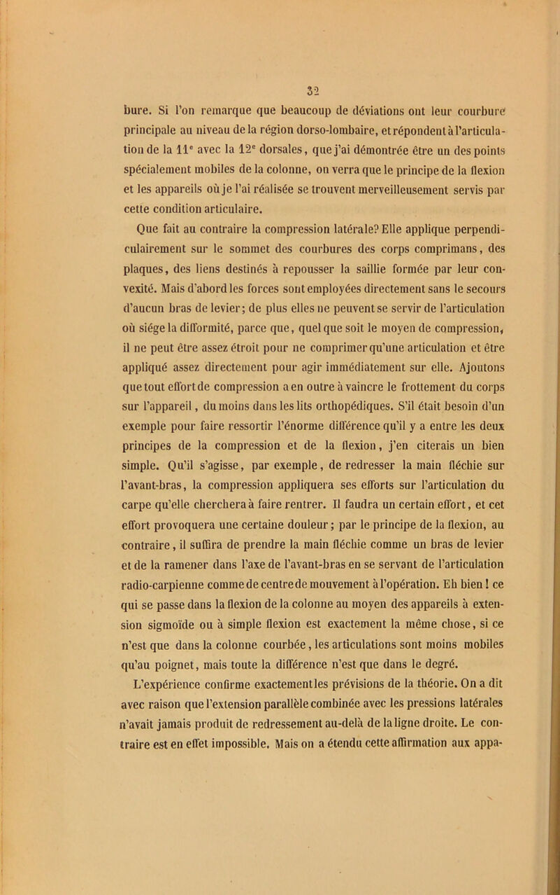 5-2 bure. Si l’on remarque que beaucoup de déviations ont leur courbure principale au niveau delà région dorso-lombaire, et répondent à l’articula- tion de la 11e avec la 12e dorsales, que j’ai démontrée être un des points spécialement mobiles de la colonne, on verra que le principe de la flexion et les appareils où je l’ai réalisée se trouvent merveilleusement servis par cette condition articulaire. Que fait au contraire la compression latérale? Elle applique perpendi- culairement sur le sommet des courbures des corps comprimans, des plaques, des liens destinés à repousser la saillie formée par leur con- vexité. Mais d’abord les forces sont employées directement sans le secours d’aucun bras de levier; de plus elles ne peuvent se servir de l’articulation où siège la difformité, parce que, quelque soit le moyen de compression, il ne peut être assez étroit pour ne comprimer qu’une articulation et être appliqué assez directement pour agir immédiatement sur elle. Ajoutons que tout effortde compression aen outre à vaincre le frottement du corps sur l’appareil, du moins dans les lits orthopédiques. S’il était besoin d’un exemple pour faire ressortir l’énorme différence qu’il y a entre les deux principes de la compression et de la llexion, j’en citerais un bien simple. Qu’il s’agisse, par exemple, de redresser la main fléchie sur l’avant-bras, la compression appliquera ses efforts sur l’articulation du carpe qu’elle cherchera à faire rentrer. Il faudra un certain effort, et cet effort provoquera une certaine douleur ; par le principe de la flexion, au contraire, il suffira de prendre la main fléchie comme un bras de levier et de la ramener dans l’axe de l’avant-bras en se servant de l’articulation radio-carpienne comme de centre de mouvement à l’opération. Eh bien ! ce qui se passe dans la flexion de la colonne au moyen des appareils à exten- sion sigmoïde ou à simple flexion est exactement la même chose, si ce n’est que dans la colonne courbée, les articulations sont moins mobiles qu’au poignet, mais toute la différence n’est que dans le degré. L’expérience confirme exactement les prévisions de la théorie. On a dit avec raison que l’extension parallèle combinée avec les pressions latérales n’avait jamais produit de redressement au-delà de la ligne droite. Le con- traire est en effet impossible. Maison a étendu cette affirmation aux appa-