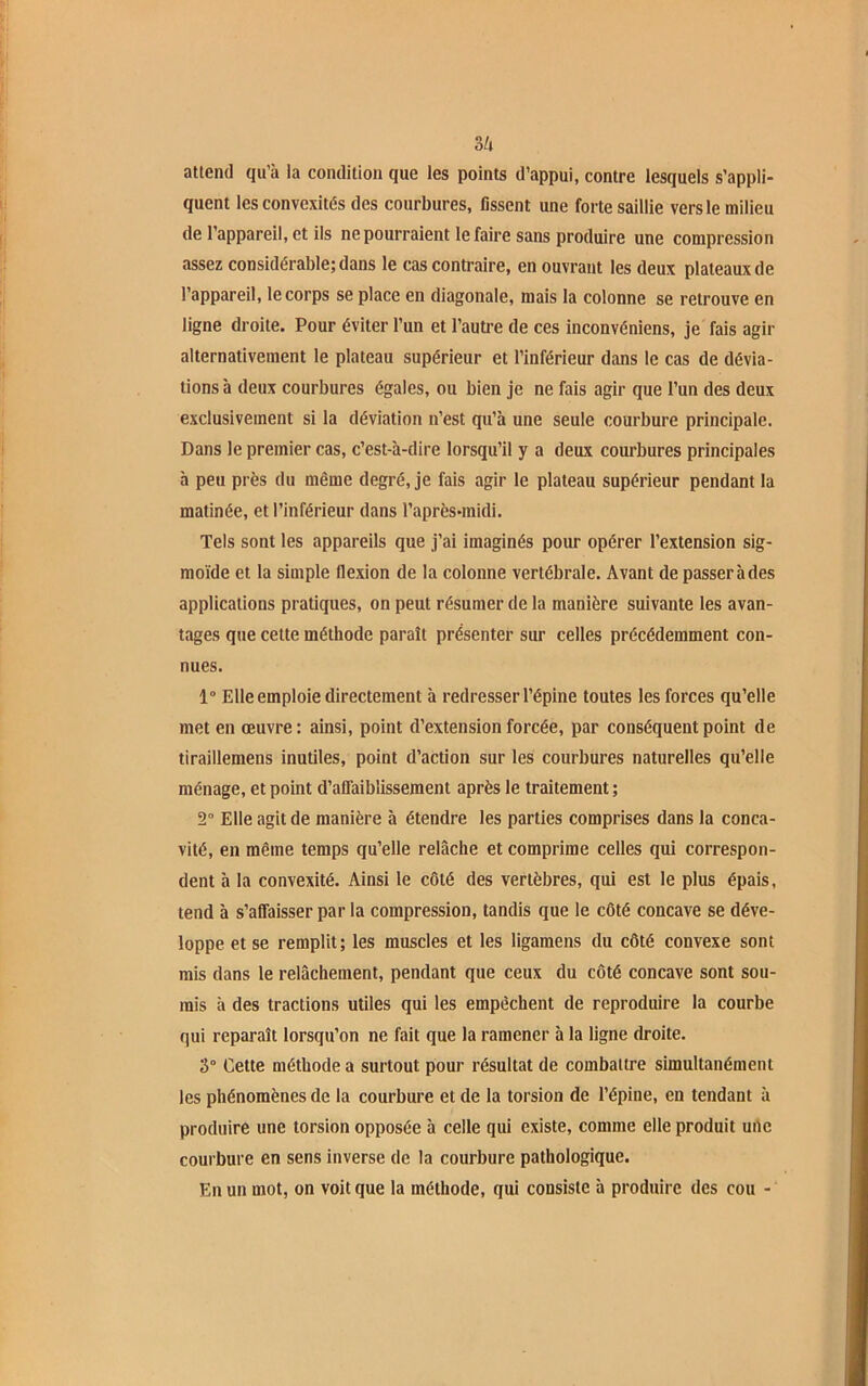 attend qu’à la condition que les points d’appui, contre lesquels s’appli- quent les convexités des courbures, fissent une forte saillie vers le milieu de l’appareil, et ils ne pourraient le faire sans produire une compression assez considérable; dans le cas contraire, en ouvrant les deux plateaux de l’appareil, le corps se place en diagonale, mais la colonne se retrouve en ligne droite. Pour éviter l’un et l’autre de ces inconvéniens, je fais agir alternativement le plateau supérieur et l’inférieur dans le cas de dévia- tions à deux courbures égales, ou bien je ne fais agir que l’un des deux exclusivement si la déviation n’est qu’à une seule courbure principale. Dans le premier cas, c’est-à-dire lorsqu’il y a deux courbures principales à peu près du même degré, je fais agir le plateau supérieur pendant la matinée, et l’inférieur dans l'après-midi. Tels sont les appareils que j’ai imaginés pour opérer l’extension sig- moïde et la simple flexion de la colonne vertébrale. Avant de passer à des applications pratiques, on peut résumer de la manière suivante les avan- tages que cette méthode paraît présenter sur celles précédemment con- nues. 1° Elle emploie directement à redresser l’épine toutes les forces qu’elle met en œuvre; ainsi, point d’extension forcée, par conséquent point de tiraillemens inutiles, point d’action sur les courbures naturelles qu’elle ménage, et point d’affaiblissement après le traitement ; 2° Elle agit de manière à étendre les parties comprises dans la conca- vité, en même temps qu’elle relâche et comprime celles qui correspon- dent à la convexité. Ainsi le côté des vertèbres, qui est le plus épais, tend à s’affaisser par la compression, tandis que le côté concave se déve- loppe et se remplit; les muscles et les ligamens du côté convexe sont mis dans le relâchement, pendant que ceux du côté concave sont sou- mis à des tractions utiles qui les empêchent de reproduire la courbe qui reparaît lorsqu’on ne fait que la ramener à la ligne droite. 3° Cette méthode a surtout pour résultat de combattre simultanément les phénomènes de la courbure et de la torsion de l’épine, en tendant à produire une torsion opposée à celle qui existe, comme elle produit une courbure en sens inverse de la courbure pathologique. En un mot, on voit que la méthode, qui consiste à produire des cou -