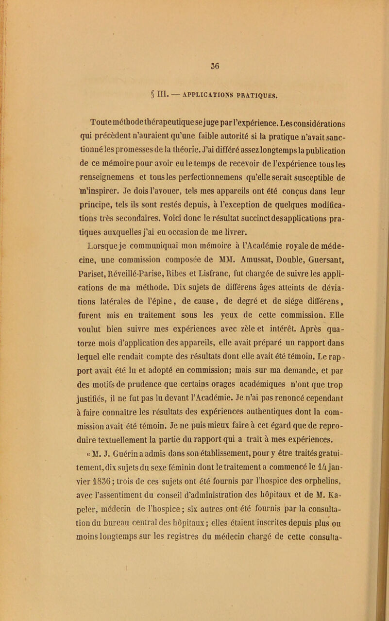 56 S III. — APPLICATIONS PRATIQUES. T oute méthode thérapeutique se j uge par l’expérience. Les considérations qui précèdent n’auraient qu’une faible autorité si la pratique n’avait sanc- tionné les promesses de la théorie. J’ai différé assez longtemps la publication de ce mémoire pour avoir eu le temps de recevoir de l’expérience tous les renseignemens et tous les perfectionnemens qu’elle serait susceptible de tn’inspirer. Je dois l’avouer, tels mes appareils ont été conçus dans leur principe, tels ils sont restés depuis, à l’exception de quelques modifica- tions très secondaires. Voici donc le résultat succinctdesapplications pra- tiques auxquelles j’ai eu occasion de me livrer. Lorsque je communiquai mon mémoire à l’Académie royale de méde- cine, une commission composée de MM. Amussat, Double, Guersant, Pariset, Réveillé-Parise, Ribes et Lisfranc, fut chargée de suivre les appli- cations de ma méthode. Dix sujets de différens âges atteints de dévia- tions latérales de l’épine, de cause, de degré et de siège différens, furent mis en traitement sous les yeux de cette commission. Elle voulut bien suivre mes expériences avec zèle et intérêt. Après qua- torze mois d’application des appareils, elle avait préparé un rapport dans lequel elle rendait compte des résultats dont elle avait été témoin. Le rap- port avait été lu et adopté en commission; mais sur ma demande, et par des motifs de prudence que certains orages académiques n’ont que trop justifiés, il ne fut pas lu devant l’Académie. Je n’ai pas renoncé cependant à faire connaître les résultats des expériences authentiques dont la com- mission avait été témoin. Je ne puis mieux faire à cet égard que de repro- duire textuellement la partie du rapport qui a trait à mes expériences. «M. J. Guérin a admis dans son établissement, pour y être traités gratui- tement, dix sujets du sexe féminin dont le traitement a commencé le 14 jan- vier 1836; trois de ces sujets ont été fournis par l’hospice des orphelins, avec l’assentiment du conseil d’administration des hôpitaux et de M. Ka- peler, médecin de l’hospice ; six autres ont été fournis par la consulta- tion du bureau central des hôpitaux ; elles étaient inscrites depuis plus ou moins longtemps sur les registres du médecin chargé de celte consulta-